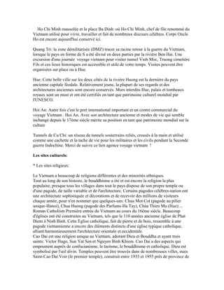 Ho Chi Minh mausolée et la place Ba Dinh: où Ho Chi Minh, chef de file renommé du
Vietnam utilisé pour vivre, travailler et fait de nombreux discours célèbres. Corps Oncle
Ho est encore aujourd'hui conservé ici.
Quang Tri: la zone démilitarisée (DMZ) tracer sa racine retour à la guerre du Vietnam,
lorsque le pays en forme de S a été divisé en deux parties par la rivière Ben Hai. Une
excursion d'une journée voyage vietnam pour visiter tunnel Vinh Moc, Truong cimetière
Fils et ces lieux historiques est accessible et utile de votre temps. Visites peuvent être
organisées sur place ou à Hue.
Hue: Cette belle ville sur les deux côtés de la rivière Huong est la dernière du pays
ancienne capitale féodale. Relativement jeune, la plupart de ses regards et des
architectures anciennes sont encore conservés. Murs interdits Hue, palais et tombeaux
royaux sont un must et ont été certifiés en tant que patrimoine culturel mondial par
l'UNESCO.
Hoi An: Autre fois c'est le port international important et un centre commercial du
voyage Vietnam . Hoi An. Avec son architecture ancienne et modes de vie qui semble
inchangé depuis le 17ème siècle mérite sa position en tant que patrimoine mondial sur la
culture
Tunnels de Cu Chi: un réseau de tunnels souterrains reliés, creusés à la main et utilisé
comme une cachette et la tache de vie pour les militaires et les civils pendant la Seconde
guerre Indochine. Merci de suivre ce lien agence voyage vietnam !
Les sites culturels:
* Les sites religieux:
Le Vietnam a beaucoup de religions différentes et des minorités ethniques.
Tout au long de son histoire, le bouddhisme a été et est encore la religion la plus
populaire; presque tous les villages dans tout le pays dispose de son propre temple ou
d'une pagode, de taille variable et de l'architecture. Certains pagodes célèbres-nation ont
une architecture sophistiquée et décorations et de recevoir des millions de visiteurs
chaque année, pour n'en nommer que quelques-uns: Chua Mot Cot (pagode au pilier
unique-Hanoi), Chua Huong (pagode des Parfums-Ha Tay), Chùa Thien Mu (Hue) ...
Roman Catholism Première entrée du Vietnam au cours du 16ème siècle. Beaucoup
d'églises ont été construites au Vietnam, tels que le 110 années ancienne église de Phat
Diem à Ninh Binh. Cette Eglise catholique, fait de pierre et de bois, ressemble à une
pagode vietnamienne a encore des éléments distincts d'une église typique catholique,
alliant harmonieusement l'architecture orientale et occidentale.
Cao Dai est une religion unique au Vietnam, adorant Dieu et Bouddha et ayant trois
saints: Victor Hugo, Sun Yat Sen et Nguyen Binh Khiem. Cao Dai a des aspects qui
empruntent auprès de confucianisme, le taoïsme, le bouddhisme et catholique. Dieu est
symbolisé par l'œil divin. Temples peuvent être trouvés dans de nombreuses villes, mais
Saint-Cao Dai Voir (le premier temple), construit entre 1933 et 1955 près de province de
 