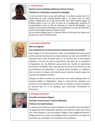 6. PHILIPPE ACAR
Chef de service cardiologie pédiatrique CHU de Toulouse
Président de la Fédération française de cardiologie
Je ne suis encarté dans aucun parti politique. Je souhaite prendre part à la
construction de cette nouvelle grande région ; la santé y sera un enjeu
majeur. Préfigurateur de ce que peut et doit être cette nouvelle région, je
travaille depuis 3 ans à la mise en place de la collaboration médicale en
cardio-pédiatrie entre le CHU de Toulouse et celui de Montpellier qui
prépare la convention d'échanges et de coopération en cours de finalisation
entre les deux établissements. (article ci-joint)
J'ai rencontré Philippe Saurel, un homme libre et à l'écoute et je rejoins son
équipe avec cœur et enthousiasme.
7. CATHERINE CAMBEFORT
Maire de Saiguède
Vice-présidente de la Communauté de communes Savès et Aussonelle
Maire depuis 7 ans d'une commune rurale, Vice-présidente de la plus petite
communauté de communes de la Haute-Garonne qui suite à la loi NOTRE va
disparaitre pour "délit de petite taille", je ne retrouve plus ni mes valeurs
politiques, ni le bon sens dans la gouvernance des partis qui se succèdent.
L'éloignement de nos différents gouvernants des réalités et spécificités
territoriales m'inquiète. Dans cette période de tsunamis de réformes et de
rassemblement de collectivités, il est grand temps d'intégrer à la réflexion
bien en amont le citoyen, cette élection pour la grande nouvelle région est
l'occasion de changer le schéma !
Citoyens du Midi me permet de poursuivre mon action politique dans un
nouveau modèle de "République", grâce à la diversité des candidats, son
ouverture, sa transparence et sa proximité. Je souhaite un retour du citoyen
au premier plan de la vie politique, sans commission d'investiture ni
d'exclusion.
8. BERNARD LOUMAGNE
Conseiller municipal de Blagnac
Conseiller communautaire Toulouse Métropole
Professeur de mathématiques
Le rejet par les Français des partis politiques est inquiétant. Nos concitoyens
ne supportent plus le déplorable spectacle qu’ils donnent. Après avoir mené
une « liste citoyenne » aux municipales à Blagnac, mon engagement derrière
Philippe Saurel et sa vision de la politique était une évidence et un espoir de
réconcilier nos concitoyens avec la politique et les politiques.
 