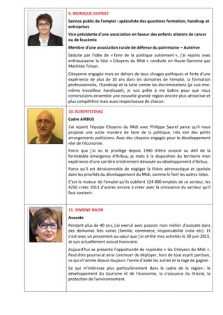 9. MONIQUE DUPRAT
Service public de l’emploi : spécialiste des questions formation, handicap et
entreprises
Vice présidente d'une association en faveur des enfants atteints de cancer
ou de leucémie
Membre d'une association rurale de défense du patrimoine – Auterive
Séduite par l'idée de « faire de la politique autrement », j'ai rejoins avec
enthousiasme la liste « Citoyens du Midi » conduite en Haute-Garonne par
Mathilde Tolsan.
Citoyenne engagée mais en dehors de tous clivages politiques et forte d'une
expérience de plus de 10 ans dans les domaines de l'emploi, la formation
professionnelle, l'handicap et la lutte contre les discriminations (je suis moi-
même travailleur handicapé), je suis prête à me battre pour que nous
construisions ensemble une nouvelle grande région encore plus attractive et
plus compétitive mais aussi respectueuse de chacun.
10. ELIBERTO DIAZ
Cadre AIRBUS
J'ai rejoint l'équipe Citoyens du Midi avec Philippe Saurel parce qu'il nous
propose une autre manière de faire de la politique, très loin des petits
arrangements politiciens. Avec des citoyens engagés pour le développement
réel de l'économie.
Parce que j'ai eu le privilège depuis 1990 d'être associé au défi de la
formidable émergence d'Airbus, je mets à la disposition du territoire mon
expérience d'une carrière entièrement dévouée au développement d'Airbus.
Parce qu'il est déraisonnable de négliger la filière aéronautique et spatiale
dans les priorités du développement du Midi, comme le font les autres listes.
C'est le moteur de l'emploi qu'ils oublient 124 800 emplois de ce secteur, les
4250 créés 2013 d'autres encore à créer avec la croissance du secteur qu'il
faut soutenir.
11. SIMONE NAON
Avocate
Pendant plus de 40 ans, j'ai exercé avec passion mon métier d'avocate dans
des domaines très variés (famille, commerce, responsabilité civile etc). Et
c'est avec un pincement au cœur que j'ai arrêté mes activités le 30 juin 2015.
Je suis actuellement avocat honoraire.
Aujourd’hui se présente l'opportunité de rejoindre « les Citoyens du Midi ».
Peut-être pourrai-je ainsi continuer de déployer, hors de tout esprit partisan,
ce qui m'anime depuis toujours l'envie d'aider les autres et la rage de gagner.
Ce qui m'intéresse plus particulièrement dans le cadre de la région : le
développement du tourisme et de l'économie, la croissance du littoral, la
protection de l'environnement.
 