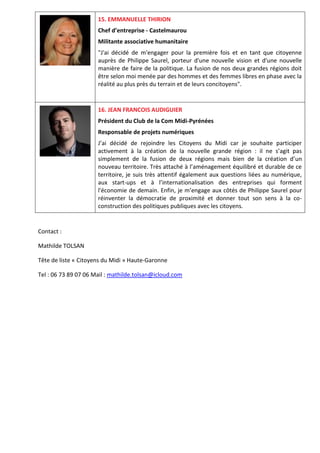 15. EMMANUELLE THIRION
Chef d’entreprise - Castelmaurou
Militante associative humanitaire
"J'ai décidé de m'engager pour la première fois et en tant que citoyenne
auprès de Philippe Saurel, porteur d'une nouvelle vision et d'une nouvelle
manière de faire de la politique. La fusion de nos deux grandes régions doit
être selon moi menée par des hommes et des femmes libres en phase avec la
réalité au plus près du terrain et de leurs concitoyens".
16. JEAN FRANCOIS AUDIGUIER
Président du Club de la Com Midi-Pyrénées
Responsable de projets numériques
J’ai décidé de rejoindre les Citoyens du Midi car je souhaite participer
activement à la création de la nouvelle grande région : il ne s’agit pas
simplement de la fusion de deux régions mais bien de la création d’un
nouveau territoire. Très attaché à l’aménagement équilibré et durable de ce
territoire, je suis très attentif également aux questions liées au numérique,
aux start-ups et à l’internationalisation des entreprises qui forment
l'économie de demain. Enfin, je m’engage aux côtés de Philippe Saurel pour
réinventer la démocratie de proximité et donner tout son sens à la co-
construction des politiques publiques avec les citoyens.
Contact :
Mathilde TOLSAN
Tête de liste « Citoyens du Midi » Haute-Garonne
Tel : 06 73 89 07 06 Mail : mathilde.tolsan@icloud.com
 