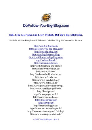 Hallo liebe Leserinnen und Leser, Deutsche DoFollow Blogs Betreiber. 
Hier habe ich eine komplette mir Bekannte DoFollow Blog liste zusammen für euch. 
http://you-big-blog.com/ 
http://dofollow.you-big-blog.com/ 
http://you-big-blog.net/ 
http://you-big-blog.net/blog/ 
http://dofollow-you-big-blog.com/ 
http://techmediaz.de/ 
http://mediaimpulse.net/ 
http://selbststaendig-im-netz.de 
http://stadt-bremerhaven.de/ 
http://www.eisy.eu/ 
http://webstandard.kulando.de/ 
http://www.fixmbr.de/ 
http://www.e-trend.de/blog/ 
http://www.pottblog.de/ 
http://www.popkulturjunkie.de/wp/ 
http://www.netzideen-gmbh.de/ 
http://bueltge.de/ 
http://www.projecter.de/ 
http://www.isa-media.de/ 
http://bloggernews.at/ 
http://ih0me.at/ 
http://internetblogger.de/ 
http://www.alexander-langer.de/ 
http://www.netzideen-gmbh.de/blog/ 
http://www.kaumgeschlafen.de/ 
© 2013 You-Big-Blog.net | Seite 1 
 