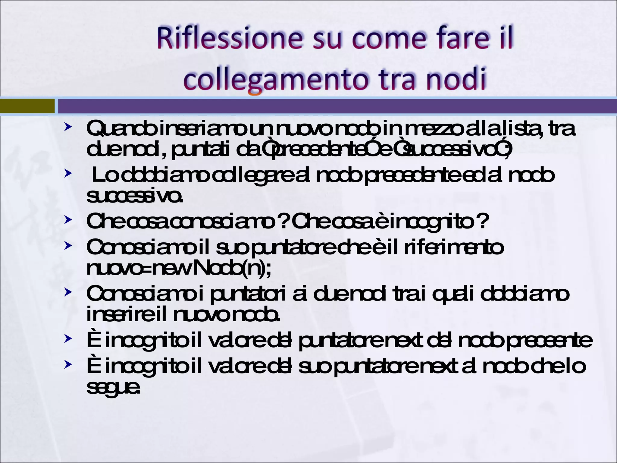 Quando inseriamo un nuovo nodo in mezzo alla lista, tra due nodi, puntati da “precedente” e “successivo”; Lo dobbiamo collegare al nodo precedente ed al nodo successivo. Che cosa conosciamo ? Che cosa è incognito ? Conosciamo il suo puntatore che è il riferimento nuovo=new Nodo(n); Conosciamo i puntatori ai due nodi tra i quali dobbiamo inserire il nuovo nodo. È incognito il valore del puntatore next del nodo preceente È incognito il valore del suo puntatore next al nodo che lo segue. 
