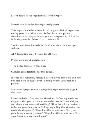 Listed below is the requirements for the Paper:
Mental Health Reflection Paper Assignment
This paper should be written based on your clinical experience
during your clinical rotation. Reflect back on a patient,
situation and/or diagnosis that you were exposed to. All of the
following must be followed to receive credit:
3 references from journals, textbooks, or from .edu and .gov
websites
APA formatting must be used for all cites
Proper grammar & punctuation
Title page, body, reference page
Cultural considerations for this patient.
Include any culturally related biases that you may have and how
you may have to adjust your thinking or how you speak to a
patient
Minimum 5 pages (not including title page, reference page &
abstract)
Please include: *Describe the situation *Define any meds and
diagnosis that you talk about, remember to cite *How did you
feel about what you are describing? *How does this experience
influence your thoughts or feelings regarding this situation, the
meds, the diagnosis? *How does this experience affect your
path through nursing school? *How does this experience affect
your future as a registered nurse?
 
