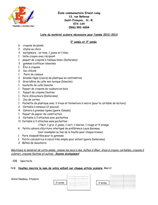 École communautaire Ernest-Lang
                                                13, rue Bellevue
                                             Saint-François, N.-B.
                                                    E7 A 1 A 4
                                                (506) 992-6004

                          Liste du matériel scolaire nécessaire pour l’année 2012-2013

                                                  2e année et 3e année
       6  crayons de plomb
       2  stylos au choix
       3  surligneurs : un rose, 1 jaune et 1 bleu
       1 taille-crayon avec récipient
       1 paquet de crayons à tableau blanc (Dollarama)
       3  gommes à effacer blanches
       1  Étui à crayons
       2  Sac d’école
       1   Paire de ciseaux
       1  Grande règle (claire) de plastique en centimètres
       1  Gros bâton de colle non toxique (blanche)
       1 bouteille de colle blanche
       1 Paquet de crayons de couleurs en bois
       1  Paquet de crayons feutres
       1 Paire d’écouteurs (Dollarama)
       1  Jeu de cartes
       1 Pochette de plastique avec 3 trous et fermeture à velcro (pour le cartable de lecture)
       2  Cartable à anneaux (2 pouces)
       4  Cahiers à grandes lignes (genre Canada)
       1 Paquet de papier de construction
       3  Cartable à 3 attaches avec pochettes
       11Cartable à 3 attaches sans pochettes :
                        1 Noir, 1 gris, 2 jaune, 1 vert, 1 marine, 1 rouge et 4 orange
       4 Petits cahiers d’écriture interligné de préférence Louis Garneau
                       (voir exemples au bas de la feuille pour chaque niveau)
       1 Paire d’espadrilles pour le gymnase
       1 Petite calculatrice à calcul très simple pour enfant (genre Dollarama)
       2 Boîtes de mouchoirs

Réutilisez le matériel de cette année, comme les sacs à dos, boîtes à dîner, étuis à crayon, cartables, crayons à
colorier, crayons feutres et autres. Soyons écologiques!

 10$    Spectacle

N.B. Veuillez inscrire le nom de votre enfant sur chaque article scolaire. Merci!



Annie Nadeau, titulaire
                                      2e année                            3e année
 