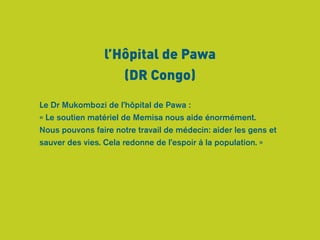 l’Hôpital de Pawa 
(DR Congo) 
Le Dr Mukombozi de l’hôpital de Pawa : 
« Le soutien matériel de Memisa nous aide énormément. 
Nous pouvons faire notre travail de médecin: aider les gens et 
sauver des vies. Cela redonne de l’espoir à la population. » 
 