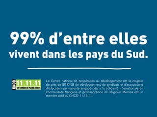 99% d’entre elles 
vivent dans les pays du Sud. 
Le Centre national de coopération au développement est la coupole 
de près de 80 ONG de développement, de syndicats et d’associations 
d’éducation permanente engagés dans la solidarité internationale en 
communauté française et germanophone de Belgique. Memisa est un 
membre actif du CNCD-11.11.11. 
 