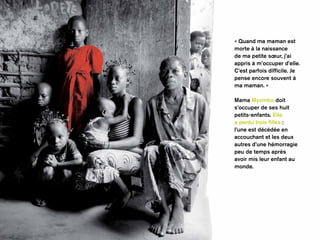 « Quand ma maman est 
morte à la naissance 
de ma petite soeur, j’ai 
appris à m’occuper d’elle. 
C’est parfois difficile. Je 
pense encore souvent à 
ma maman. » 
Mama Myombo doit 
s’occuper de ses huit 
petits-enfants. Elle 
a perdu trois filles : 
l’une est décédée en 
accouchant et les deux 
autres d’une hémorragie 
peu de temps après 
avoir mis leur enfant au 
monde. 
 