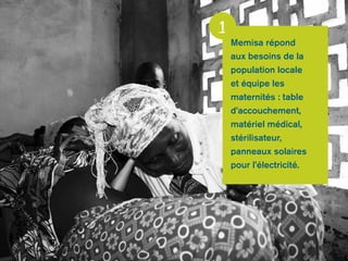 Memisa répond 
aux besoins de la 
population locale 
et équipe les 
maternités : table 
d’accouchement, 
matériel médical, 
stérilisateur, 
panneaux solaires 
pour l’électricité. 
1 
 