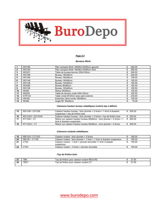  

                                                

                                                Page 2-3

                                               -Bureaux Work-

1    WO180               Plan compact Work 180/80x120/60cm gauche                                      €    290.00
2    WO180               Plan compact Work 180/80x120/60cm droit                                       €    290.00
3    WO201               Table de bureau/réunion 200x100cm                                             €    249.00
4    WO188               Bureau 180x80cm                                                               €    229.00
5    WO168               Bureau 160x80cm                                                               €    199.00
6    WO148               Bureau 140x80cm                                                               €    195.50
7    WO128               Bureau 120x80cm                                                               €    185.50
8    WO080               Bureau 80x80cm                                                                €    165.00
9    WO126               Bureau 120x60cm                                                               €    185.50
10   WA68                Retour 80x60cm                                                                €    135.00
11   W0240               Table de réunion ovale 240x120cm                                              €    330.00
12   STR120              Table ronde Ø120cm avec pied colonne                                          €    235.00
13   HR160               Extension demi-ronde 160x80cm                                                 €    145.00
14   WO90                Angle 90° 80x80cm                                                             €`    75.00

                          -Caissons hauteur bureau métalliques (coloris top à définir)-

15   RS1336 / CS1336     Caisson hauteur bureau : tiroir plumier + 2 tiroirs + 1 tiroir à dossiers     € 255.00
                         suspendus + top de finition bois
16   RS13333 / CS13333   Caisson hauteur bureau : tiroir plumier + 4 tiroirs + top de finition bois    € 255.00
17   RT1336 / CT         Retour sur caisson hauteur bureau 80x60cm : tiroir plumier + 2 tiroirs + 1    € 265.00
                         tiroir à dossiers suspendus
18   RT13333 / CT        Retour sur caisson hauteur bureau 80x60cm : tiroir plumier + 4 tiroirs        € 265.00


                          -Caissons roulants métalliques-

19   RB1333 / CT1333     Caisson roulant : tiroir plumier + 3 tiroirs                                  €    185.00
20   RB136 / CT136       Caisson roulant : tiroir plumier + 1 tiroir + 1 tiroir à dossiers suspendus   €    185.00
21   CT02                Caisson roulant : 1 tiroir + plumier amovible +1 tiroir à dossier             €    155.00
                         suspendus
22   CT03                Caisson roulant : 3 tiroirs + plumier amovible                                €    155.00


                          -Top de finition bois-

23   TB6                 Top de finition pour caisson roulant RB & RS                                  €    27.50
24   TBCT                Top de finition pour caisson roulant CT                                       €    27.50

  




                              www.burodepo.com
 