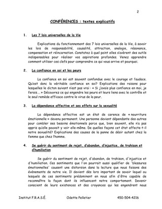 2


                       CONFÉRENCES : textes explicatifs


   1.     Les 7 lois universelles de la Vie

              Explications du fonctionnement des 7 lois universelles de la Vie, à savoir
        les lois de responsabilité, causalité, attraction, analogie, résonance,
        compensation et réincarnation. Constatez à quel point elles s’avèrent des outils
        indispensables pour réaliser vos aspirations profondes. Venez apprendre
        comment utiliser ces clefs pour comprendre ce qui vous arrive et pourquoi.

   2.     La confiance en soi et les peurs

               La confiance en soi est souvent confondue avec le courage et l’audace.
        Qu’est donc la véritable confiance en soi? Explications des raisons pour
        lesquelles le dicton suivant n’est pas vrai : « Si j’avais plus confiance en moi, je
        ferais…. » Découvrez ce qui engendre les peurs et leurs liens avec le contrôle et
        le seul remède efficace contre le virus de la peur.

   3.     La dépendance affective et ses effets sur la sexualité

              La dépendance affective est un état de carence de « nourriture
        émotionnelle » devenu permanent. Une personne devient dépendante des autres
        pour combler ses besoins émotionnels parce que, bien souvent, elle n’a pas
        appris qu’elle pouvait y voir elle-même. De quelles façons cet état affecte-t-il
        notre sexualité? Explications des causes de la panne de désir autant chez la
        femme que chez l’homme.

   4.     Se guérir du sentiment de rejet, d’abandon, d’injustice, de trahison et
          d’humiliation

              Se guérir du sentiment de rejet, d'abandon, de trahison, d'injustice et
        d'humiliation. Ces sentiments que l'on pourrait aussi qualifier de 'blessures
        émotionnelles' causent une distorsion dans la lecture que nous faisons des
        événements de notre vie. Il devient dès lors important de savoir lequel ou
        lesquels de ces sentiments prédominent en nous afin d'être capable de
        reconnaître la façon dont ils influencent notre comportement. Devenir
        conscient de leurs existences et des croyances qui les engendrent nous


Institut F.R.A.S.É.                Odette Pelletier                    450-504-4216
 