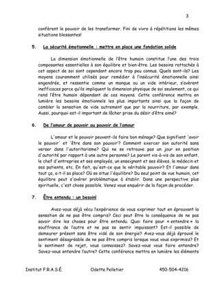 3

        confèrent le pouvoir de les transformer. Fini de vivre à répétitions les mêmes
        situations blessantes!

   5.     La sécurité émotionnelle : mettre en place une fondation solide

               La dimension émotionnelle de l’être humain constitue l’une des trois
        composantes essentielles à son équilibre et bien-être. Les besoins rattachés à
        cet aspect de soi sont cependant encore trop peu connus. Quels sont-ils? Les
        moyens couramment utilisés pour remédier à l’insécurité émotionnelle ainsi
        engendrée, et ressentie comme un manque ou un vide intérieur, s’avèrent
        inefficaces parce qu’ils impliquent la dimension physique de soi seulement, ce qui
        rend l’être humain dépendant de ces moyens. Cette conférence mettra en
        lumière les besoins émotionnels les plus importants ainsi que la façon de
        combler la sensation de vide autrement que par la nourriture, par exemple.
        Aussi, pourquoi est-il important de lâcher prise du désir d’être aimé?

   6.     De l’amour de pouvoir au pouvoir de l’amour

               L'amour et le pouvoir peuvent-ils faire bon ménage? Que signifient 'avoir
        le pouvoir' et 'être dans son pouvoir’? Comment exercer son autorité sans
        verser dans l'autoritarisme? Qui ne se retrouve pas un jour en position
        d'autorité par rapport à une autre personne? Le parent vis-à-vis de son enfant,
        le chef d'entreprise et ses employés, un enseignant et ses élèves, le médecin et
        ses patients, etc. En fait, qu'est-ce que le véritable pouvoir? Et l'amour dans
        tout ça, a-t-il sa place? Où se situe l'équilibre? Du seul point de vue humain, cet
        équilibre peut s'avérer problématique à établir. Dans une perspective plus
        spirituelle, c'est chose possible. Venez vous enquérir de la façon de procéder.

   7.     Être entendu : un besoin!

              Avez-vous déjà vécu l’expérience de vous exprimer tout en éprouvant la
        sensation de ne pas être compris? Ceci peut être la conséquence de ne pas
        savoir dire les choses pour être entendu. Quoi faire pour « entendre » la
        souffrance de l’autre et ne pas se sentir impuissant? Est-il possible de
        demeurer présent sans être vidé de son énergie? Avez-vous déjà éprouvé le
        sentiment désagréable de ne pas être compris lorsque vous vous exprimiez? Et
        le sentiment de rejet, vous connaissez? Savez-vous vous faire entendre?
        Savez-vous entendre l’autre? Cette conférence mettra en lumière les éléments



Institut F.R.A.S.É.                Odette Pelletier                   450-504-4216
 