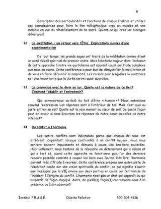 5

            Description des particularités et fonctions de chaque chakras et utiliser
      ces connaissances pour faire le lien métaphysique avec un malaise et une
      maladie en vue du rétablissement de sa santé. Qu’est-ce qui crée les blocages
      d’énergies?

   12. La méditation : un retour vers l’Être. Explications suivies d’une
       expérimentation

             De tout temps, les grands sages ont traité de la méditation comme étant
      un outil d’éveil spirituel de premier ordre. Mais l’obstacle majeur dans l’inclusion
      de cette approche à notre vie quotidienne est souvent causé par l’idée complexe
      que nous en avons. Cette conférence a pour but de démystifier la méditation et
      de vous en faire découvrir la simplicité. Les raisons pour lesquelles la constance
      est plus importante que la durée seront aussi abordées.

   13. La connexion avec le divin en soi. Quelle est la nature de ce lien?
       Comment l’établir et l’entretenir?

             Qui sommes-nous au-delà du fait d’être « humain »? Nous entendons
      souvent l’expression ‘Les réponses sont à l’intérieur de toi’. Mais c’est quoi au
      juste entrer en soi? Quelle est la voie menant au cœur de soi? De quelle façon
      peut-on savoir si nous écoutons les réponses de notre cœur ou celles de notre
      intellect?

   14. Du conflit à l’harmonie

              Les petits conflits sont inévitables parce que chacun de nous est
        différent. Cependant, lorsque confrontés à un conflit majeur, nous nous
        sentons souvent impuissants et démunis à cause des émotions soulevées.
        Habituellement, nous tentons de le résoudre en déterminant qui a raison et
        qui a tort et, quand cette approche ne fonctionne pas, l’un des derniers
        recours possible consiste à couper les liens avec l’autre. Dès lors, l’harmonie
        devient très difficile à recréer. Cette conférence propose une autre piste de
        résolution basée sur une vision spirituelle du conflit, ce qui signifie s’ouvrir
        aux messages que la VIE envoie aux deux parties en cause par l’entremise de
        l’incident à l’origine du conflit. L’harmonie n’est pas un état qui apparaît ou qui
        disparaît de façon magique. Alors, de quelle(s) façon(s) contribuons-nous à sa
        présence ou à son absence?



Institut F.R.A.S.É.              Odette Pelletier                     450-504-4216
 