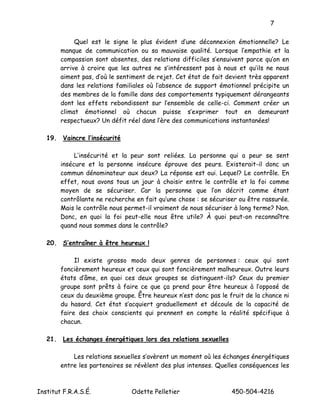 7

             Quel est le signe le plus évident d’une déconnexion émotionnelle? Le
        manque de communication ou sa mauvaise qualité. Lorsque l’empathie et la
        compassion sont absentes, des relations difficiles s’ensuivent parce qu’on en
        arrive à croire que les autres ne s’intéressent pas à nous et qu’ils ne nous
        aiment pas, d’où le sentiment de rejet. Cet état de fait devient très apparent
        dans les relations familiales où l’absence de support émotionnel précipite un
        des membres de la famille dans des comportements typiquement dérangeants
        dont les effets rebondissent sur l’ensemble de celle-ci. Comment créer un
        climat émotionnel où chacun puisse s’exprimer tout en demeurant
        respectueux? Un défit réel dans l’ère des communications instantanées!

   19. Vaincre l’insécurité

             L’insécurité et la peur sont reliées. La personne qui a peur se sent
        insécure et la personne insécure éprouve des peurs. Existerait-il donc un
        commun dénominateur aux deux? La réponse est oui. Lequel? Le contrôle. En
        effet, nous avons tous un jour à choisir entre le contrôle et la foi comme
        moyen de se sécuriser. Car la personne que l’on décrit comme étant
        contrôlante ne recherche en fait qu’une chose : se sécuriser ou être rassurée.
        Mais le contrôle nous permet-il vraiment de nous sécuriser à long terme? Non.
        Donc, en quoi la foi peut-elle nous être utile? À quoi peut-on reconnaître
        quand nous sommes dans le contrôle?

   20. S’entraîner à être heureux !

             Il existe grosso modo deux genres de personnes : ceux qui sont
        foncièrement heureux et ceux qui sont foncièrement malheureux. Outre leurs
        états d’âme, en quoi ces deux groupes se distinguent-ils? Ceux du premier
        groupe sont prêts à faire ce que ça prend pour être heureux à l’opposé de
        ceux du deuxième groupe. Être heureux n’est donc pas le fruit de la chance ni
        du hasard. Cet état s’acquiert graduellement et découle de la capacité de
        faire des choix conscients qui prennent en compte la réalité spécifique à
        chacun.

   21. Les échanges énergétiques lors des relations sexuelles

            Les relations sexuelles s’avèrent un moment où les échanges énergétiques
        entre les partenaires se révèlent des plus intenses. Quelles conséquences les



Institut F.R.A.S.É.             Odette Pelletier                  450-504-4216
 