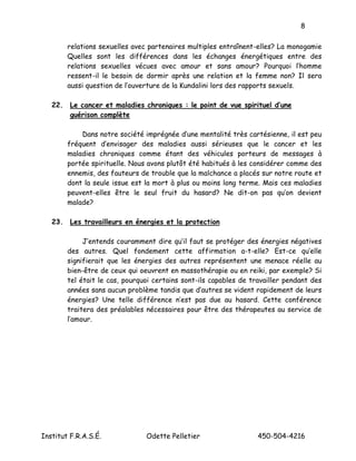 8

        relations sexuelles avec partenaires multiples entraînent-elles? La monogamie
        Quelles sont les différences dans les échanges énergétiques entre des
        relations sexuelles vécues avec amour et sans amour? Pourquoi l’homme
        ressent-il le besoin de dormir après une relation et la femme non? Il sera
        aussi question de l’ouverture de la Kundalini lors des rapports sexuels.

   22. Le cancer et maladies chroniques : le point de vue spirituel d’une
       guérison complète

            Dans notre société imprégnée d’une mentalité très cartésienne, il est peu
        fréquent d’envisager des maladies aussi sérieuses que le cancer et les
        maladies chroniques comme étant des véhicules porteurs de messages à
        portée spirituelle. Nous avons plutôt été habitués à les considérer comme des
        ennemis, des fauteurs de trouble que la malchance a placés sur notre route et
        dont la seule issue est la mort à plus ou moins long terme. Mais ces maladies
        peuvent-elles être le seul fruit du hasard? Ne dit-on pas qu’on devient
        malade?

   23. Les travailleurs en énergies et la protection

             J’entends couramment dire qu’il faut se protéger des énergies négatives
        des autres. Quel fondement cette affirmation a-t-elle? Est-ce qu’elle
        signifierait que les énergies des autres représentent une menace réelle au
        bien-être de ceux qui oeuvrent en massothérapie ou en reiki, par exemple? Si
        tel était le cas, pourquoi certains sont-ils capables de travailler pendant des
        années sans aucun problème tandis que d’autres se vident rapidement de leurs
        énergies? Une telle différence n’est pas due au hasard. Cette conférence
        traitera des préalables nécessaires pour être des thérapeutes au service de
        l’amour.




Institut F.R.A.S.É.             Odette Pelletier                   450-504-4216
 