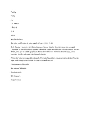 Tagalog
Türkçe
‫اردو‬
Oʻzbekcha
TiếngViệt
中文
IsiZulu
Modifier les liens
Dernière modification de cette page le 12 mars 2014 à 22:34.
Droit d'auteur : les textes sont disponibles sous licence Creative Commons paternité partage à
l’identique ; d’autres conditions peuvent s’appliquer. Voyez les conditions d’utilisation pour plus de
détails, ainsi que les crédits graphiques. En cas de réutilisation des textes de cette page, voyez
comment citer les auteurs et mentionner la licence.
Wikipedia® est une marque déposée de la WikimediaFoundation, Inc., organisation de bienfaisance
régie par le paragraphe 501(c)(3) du code fiscal des États-Unis.
Politique de confidentialité
À propos de Wikipédia
Avertissements
Développeurs
Version mobile
 