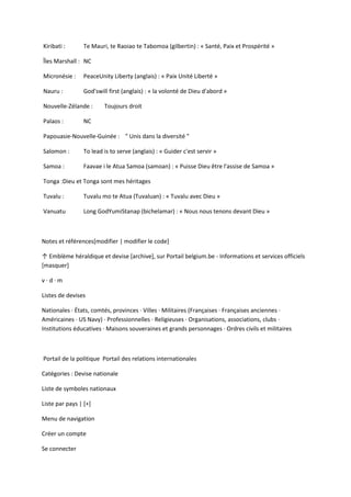 Kiribati : Te Mauri, te Raoiao te Tabomoa (gilbertin) : « Santé, Paix et Prospérité »
Îles Marshall : NC
Micronésie : PeaceUnity Liberty (anglais) : « Paix Unité Liberté »
Nauru : God'swill first (anglais) : « la volonté de Dieu d'abord »
Nouvelle-Zélande : Toujours droit
Palaos : NC
Papouasie-Nouvelle-Guinée : " Unis dans la diversité "
Salomon : To lead is to serve (anglais) : « Guider c'est servir »
Samoa : Faavae i le Atua Samoa (samoan) : « Puisse Dieu être l'assise de Samoa »
Tonga :Dieu et Tonga sont mes héritages
Tuvalu : Tuvalu mo te Atua (Tuvaluan) : « Tuvalu avec Dieu »
Vanuatu Long GodYumiStanap (bichelamar) : « Nous nous tenons devant Dieu »
Notes et références[modifier | modifier le code]
↑ Emblème héraldique et devise *archive+, sur Portail belgium.be - Informations et services officiels
[masquer]
v · d · m
Listes de devises
Nationales · États, comtés, provinces · Villes · Militaires (Françaises · Françaises anciennes ·
Américaines · US Navy) · Professionnelles · Religieuses · Organisations, associations, clubs ·
Institutions éducatives · Maisons souveraines et grands personnages · Ordres civils et militaires
Portail de la politique Portail des relations internationales
Catégories : Devise nationale
Liste de symboles nationaux
Liste par pays | [+]
Menu de navigation
Créer un compte
Se connecter
 