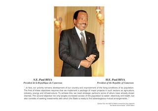S.E. Paul BIYA
Président de la République du Cameroun
H.E. Paul BIYA
President of the Republic of Cameroon
“…In fact, our priority remains development of our country and improvement of the living conditions of its population.
The first of these objectives requires that we implement a package of major projects in such sectors as agriculture,
industry, energy and infrastructure. To achieve this, we need strategic partners some of whom have already shown
interest. The second objective not only targets increased access of the population to water, electricity and health, but
also consists of seeking investments with which the State is ready to find advantageous mutual arrangements…”
Extract from the Head of State’s foreword to the magazine
“les atouts économiques”, 2009 edition
 