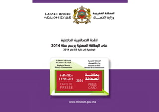 PRESS
CARD
CARTE DE
PRESSE
2014
‫ﺍﻟﺤﺎﺻﻠﻴﻦ‬ ‫ﺍﻟﺼﺤﺎﻓﻴﻴﻦ‬ ‫ﻻﺋﺤﺔ‬
2014 ‫ﺳﻨﺔ‬ ‫ﺑﺮﺳﻢ‬ ‫ﺍﻟﻤﻬﻨﻴﺔ‬ ‫ﺍﻟﺒﻄﺎﻗﺔ‬ ‫ﻋﻠﻰ‬
2014 ‫ﻣﺎﻱ‬ 03 ‫ﻏﺎﻳﺔ‬ ‫ﺇﻟﻰ‬ ‫ﺍﻟﻮﺿﻌﻴﺔ‬
www.mincom.gov.ma
 