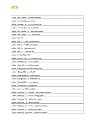 14 
Maîtriser votre reflex numérique - V.2009-2010 
Image 
Tuto l'éclairage pour la photographie de studio 
Image 
Learning Lightwave 3D v.9 
Image – 3D 
Learn panoramic photography (with Autopano Pro) 
Image - Autopano Pro 
Fireworks CS5 
Image - Fireworks 
Maîtrisez la retouche Photo avec Nik Software - Tous les plugins ! 
Image - Nik Software 
Tuto les nouveautés d'Indesign CS4 
InDesign 
Apprendre InDesign CC - Les nouveautés 
InDesign 
Tuto InDesign CS2 - Notions fondamentales 
InDesign 
Tuto InDesign CS3 - Les nouveautés et la production 
InDesign 
Tuto Indesign CS4 - Techniques Avancées 
InDesign 
Tuto Indesign CS4 - Techniques fondamentales 
InDesign 
Tuto InDesign CS5 - Les fondamentaux 
InDesign 
Tuto InDesign CS5 - Techniques avancées 
InDesign 
Formation Indesign CS6 - Les nouveautés 
Indesign CS6 
Techniques Créatives Illustrator 
Infographie - Illustrator 
Tuto Photoshop CS5 1/2 - Les Fondamentaux Vol. 1/2 
Infographie - Photoshop 
Tuto Photoshop CS5 2/2 - Les Fondamentaux Vol. 2/2 
Infographie - Photoshop 
Techniques de l'image pour le Webdesigner 
Infographie - Web 
Tuto Inkling Wacom - Dessiner sur papier et récupérer 
Inkling Wacom  