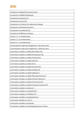 21 
Optimisez votre référencement Web - SEO : Search Engine Optimization 
Search Engine Optimization 
Tuto Cubase SX 
Séquenceur musical - Cubase 
Tuto Sibelius 5 
Sibelius 5 
Apprendre Sibelius 7 
Sibelius 7 
Maîtriser SketchUp 2013 - La Bible 
SketchUp 
Tuto Google SketchUp - Les fondamentaux 
SketchUp 
Maîtrisez Autodesk SMOKE 2013 - Le montage et les effets réunis ! 
Smoke 
Tuto Smoke gratuit - Reproduire le teaser de smoke 2013 
Smoke 
La prise de son en homestudio - Voix et Guitare 
Son 
Maîtriser la compression dynamique du son - Le compresseur numérique 
Son - MAO 
Maîtriser le Mastering Audio - L'étape finale de la production MAO 
Son - MAO 
Synthèse Analogique - Créez vos propres sons 
Son - MAO 
Techniques audionumériques en homestudio 
Son - MAO 
Tuto mixer avec DJ Eanov 
Son - mixer avec DJ Eanov 
Débuter la prise de son pour la vidéo 
Son pour la vidéo 
Apprendre MainStage 2 - Sonoriser un concert 
Sonoriser un concert - Mainstage 
Le Split Lighting - Atelier photo de mode 
Split Lighting  
