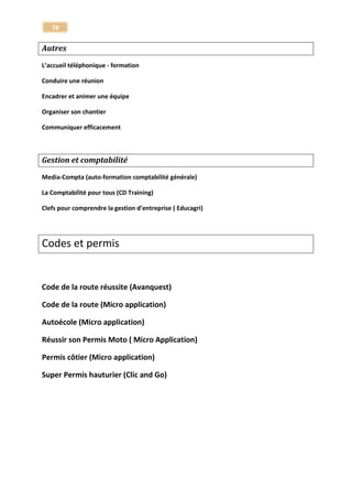 28 
Monde de l'entreprise 
Formations Smart Canal – via internet 
Word 2003 
Excel 2003 
Powerpoint 2003 
Dynamiser votre prise de parole pour convaincre 
Améliorer ses écrits professionnels 
Gérer son temps et ses priorités 
Conduire efficacement une réunion 
Gérer son stress au quotidien 
Redécouvrir l'orthographe 
Gestion et comptabilité 
La Comptabilité pour tous (CD Training) 
Clefs pour comprendre la gestion d’entreprise ( Educagri)  
