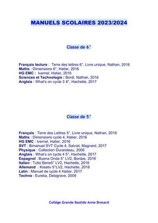 MANUELS SCOLAIRES 2023/2024
Classe de 6°
Français lecture : Terre des lettres 6°, Livre unique, Nathan, 2016
Maths : Dimensions 6°, Hatier, 2016
HG EMC : Ivernel, Hatier, 2016
Sciences et Technologie : Bordi, Nathan, 2016
Anglais : What’s on cycle 3 6°, Hachette, 2017
Classe de 5°
Français : Terre des Lettres 5°, Livre unique, Nathan, 2016
Maths : Dimensions cycle 4, Hatier, 2016
HG EMC : Ivernel, Hatier, 2016
SVT : Bimanuel SVT Cycle 4, Salviat, Magnard, 2017
Physique : Collection Durandeau, 2006
Anglais : What’s on cycle 4 5°, Hachette, 2017
Espagnol : Buena Onda 5° LV2, Bordas, 2016
Italien : Tutto Bene5° LV2, Hachette, 2016
Allemand : Kreativ 5°LV2, Hachette, 2016
Latin : Manuel de cycle 4 Hatier, 2017
Techno : Eureka, Delagrave, 2009
Collège Grande Bastide Anne Bresard
 