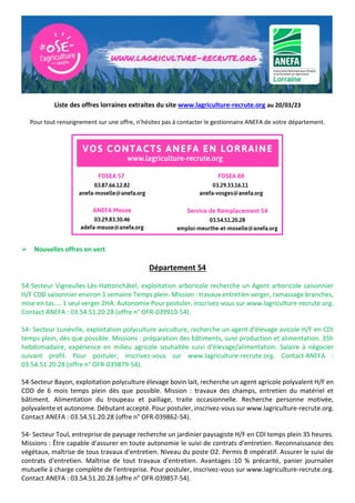 Liste des offres lorraines extraites du site www.lagriculture-recrute.org au 20/03/23
Pour tout renseignement sur une offre, n’hésitez pas à contacter le gestionnaire ANEFA de votre département.
➢ Nouvelles offres en vert
Département 54
54-Secteur Vigneulles-Lès-Hattonchâtel, exploitation arboricole recherche un Agent arboricole saisonnier
H/F CDD saisonnier environ 1 semaine Temps plein. Mission : travaux entretien verger, ramassage branches,
mise en tas.... 1 seul verger 2HA. Autonomie Pour postuler, inscrivez-vous sur www.lagriculture-recrute.org.
Contact ANEFA : 03.54.51.20.28 (offre n° OFR-039910-54).
54- Secteur Lunéville, exploitation polyculture aviculture, recherche un agent d'élevage avicole H/F en CDI
temps plein, dès que possible. Missions : préparation des bâtiments, suivi production et alimentation. 35h
hebdomadaire, expérience en milieu agricole souhaitée suivi d'élevage/alimentation. Salaire à négocier
suivant profil. Pour postuler, inscrivez-vous sur www.lagriculture-recrute.org. Contact ANEFA :
03.54.51.20.28 (offre n° OFR-039879-54).
54-Secteur Bayon, exploitation polyculture élevage bovin lait, recherche un agent agricole polyvalent H/F en
CDD de 6 mois temps plein dès que possible. Mission : travaux des champs, entretien du matériel et
bâtiment. Alimentation du troupeau et paillage, traite occasionnelle. Recherche personne motivée,
polyvalente et autonome. Débutant accepté. Pour postuler, inscrivez-vous sur www.lagriculture-recrute.org.
Contact ANEFA : 03.54.51.20.28 (offre n° OFR-039862-54).
54- Secteur Toul, entreprise de paysage recherche un jardinier paysagiste H/F en CDI temps plein 35 heures.
Missions : Être capable d'assurer en toute autonomie le suivi de contrats d'entretien. Reconnaissance des
végétaux, maîtrise de tous travaux d'entretien. Niveau du poste O2. Permis B impératif. Assurer le suivi de
contrats d'entretien. Maîtrise de tout travaux d'entretien. Avantages :10 % précarité, panier journalier
mutuelle à charge complète de l'entreprise. Pour postuler, inscrivez-vous sur www.lagriculture-recrute.org.
Contact ANEFA : 03.54.51.20.28 (offre n° OFR-039857-54).
 