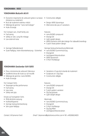 YOKOHAMA ‑ 5033

 YOKOHAMA BluEarth AE‑01

 •	 Économie importante de carburant grâce à sa basse •	 Construction allégée
    résistance au roulement
 •	 Bruit de roulement extérieur réduit               •	 Design AERO dynamique
 •	 Mélange de gomme “nano technologie”               •	 Alternance des pas à 5 variations
 •	 Huile d’orange

 For Compact cars, Small family cars                      Features:
 •	 Fuel saving                                           •	 nano BLEND compound
 •	 Safety on wet, Long life mileage                      •	 Orange Oil
 •	 Low external noise                                    •	 Light weight design
                                                          •	 AERO Dynamics with dent design for sidewalls brandings
                                                          •	 5 pitch tread pattern design

 •	 Geringer Rollwiderstand                               Geringe Geräuschentwicklung Merkmale:
 •	 Guter Naßgrip, hohe Kilometerleistung – Sicherheit    •	 nano BLEND Gummimischung
                                                          •	 Orangenöl
                                                          •	 Leichtgewichtkonstruktion
                                                          •	 AERO dynamisch
                                                          •	 5 Pitch Profildesign


 YOKOHAMA Geolandar SUV G055

 •	   Pneu à économie de carburant Silencieux             •	 Variations à 5 pas de la bande de roulement
 •	   Excellente tenue de route sur sol mouillé           •	 Sculptures en «Zig‑Zag»
 •	   Mélange de gomme «nano BLEND»                       •	 Construction allégée
 •	   Huile d’orange

 For Compact SUVs                                         Features:
 •	 Passenger‑car‑like performance                        •	 nano BLEND compound
 •	 Fuel saving                                           •	 Orange Oil
 •	 Low noise                                             •	 5 pitch pattern variation
 •	 Safety wet grip                                       •	 Zig‑Zag grooves
                                                          •	 Light weight design
 Einsatz auf kompakten SUVs
 •	 PKW‑ähnliche Leistung                                 Merkmale:
 •	 Kraftstoffsparend                                     •	 nano BLEND Gummimischung
 •	 Geringe Geräuschentwicklung                           •	 Orangenöl
 •	 Sehr guter Naßgrip                                    •	 5 Pitch Profildesign
                                                          •	 Zig‑Zag Rillen
                                                          •	 Leichtgewichtkonstruktion

 Contact: Al‑Samarrai Farid	                Email: f.alsamarrai@yokohama‑online.com • Tel: +49266624003




44
 
