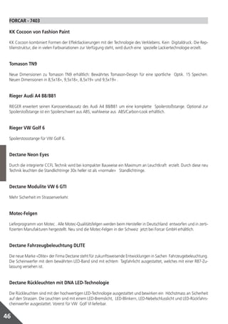 FORCAR ‑ 7403

 KK Cocoon von Fashion Paint

 KK Cocoon kombiniert Formen der Effektlackierungen mit der Technologie des Verklebens. Kein Digitaldruck. Die Rep-
 tilienstruktur, die in vielen Farbvariationen zur Verfügung steht, wird durch eine spezielle Lackiertechnologie erzielt.


 Tomason TN9

 Neue Dimensionen zu Tomason TN9 erhältlich: Bewährtes Tomason‑Design für eine sportliche Optik. 15 Speichen.
 Neuen Dimensionen in 8,5x18», 9,5x18», 8,5x19» und 9,5x19» .


 Rieger Audi A4 B8/B81

 RIEGER erweitert seinen Karosseriebausatz des Audi A4 B8/B81 um eine komplette Spoilerstoßstange. Optional zur
 Spoilerstoßstange ist ein Spoilerschwert aus ABS, wahlweise aus ABS/Carbon‑Look erhältlich.


 Rieger VW Golf 6

 Spoilerstossstange für VW Golf 6.


 Dectane Neon Eyes

 Durch die integrierte CCFL Technik wird bei kompakter Bauweise ein Maximum an Leuchtkraft erzielt. Durch diese neu
 Technik leuchten die Standlichtringe 30x heller ist als «normale» Standlichtringe.


 Dectane Modulite VW 6 GTI

 Mehr Sicherheit im Strassenverkehr.


 Motec‑Felgen

 Lieferprogramm von Motec . Alle Motec‑Qualitätsfelgen werden beim Hersteller in Deutschland entworfen und in zerti-
 fizierten Manufakturen hergestellt. Neu sind die Motec‑Felgen in der Schweiz jetzt bei Forcar GmbH erhältlich.


 Dectane Fahrzeugbeleuchtung DLITE

 Die neue Marke «Dlite» der Firma Dectane steht für zukunftsweisende Entwicklungen in Sachen Fahrzeugebeleuchtung.
 Die Scheinwerfer mit dem bewährten LED‑Band sind mit echtem Tagfahrlicht ausgestattet, welches mit einer R87‑Zu-
 lassung versehen ist.


 Dectane Rückleuchten mit DNA LED‑Technologie

 Die Rückleuchten sind mit der hochwertigen LED‑Technologie ausgestattet und bewirken ein Höchstmass an Sicherheit
 auf den Strassen. Die Leuchten sind mit einem LED‑Bremslicht, LED‑Blinkern, LED‑Nebelschlusslicht und LED‑Rückfahrs-
 cheinwerfer ausgestattet. Vorerst für VW Golf VI lieferbar.


46
 