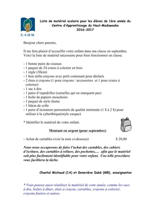 Liste de matériel scolaire pour les élèves de 1ère année du
Centre d’Apprentissage du Haut–Madawaska
2016-2017
Bonjour chers parents,
Il me fera plaisir d’accueillir votre enfant dans ma classe en septembre.
Voici la liste de matériel nécessaire pour bien fonctionner en classe.
- 1 bonne paire de ciseaux
- 1 paquet de 24 craies à colorier en bois
- 1 règle (30cm)
- 1 bon taille-crayons avec petit contenant pour déchets
- 2 étuis à crayons (1 pour crayons / accessoires et 1 pour craies à
colorier)
- 1 sac à dos
- 1 paire d’espadrilles (semelles qui ne marquent pas)
- 1 boîte de papiers mouchoirs
- 1 paquet de stylo feutre
- 1 bâton de colle
- 1 paire d’écouteurs personnels de qualité minimale (1 $ à 2 $) pour
utiliser à la cyberthèque(style casque)
* Identifier le matériel de votre enfant.
Montant en argent (pour septembre)
- Achat de cartables (voir la note ci-dessous) $ 20,00
Nous nous occuperons de faire l’achat des cartables, des cahiers
d’écriture, des cartables à reliure, des pochettes,… afin que le matériel
soit plus facilement identifiable pour votre enfant. Une telle procédure
vous facilitera la tâche.
Chantal Michaud (1A) et Geneviève Dubé (MB), enseignantes
* Vous pouvez aussi réutilisez le matériel de cette année, comme les sacs
à dos, boîtes à dîner, étuis à crayon, cartables, crayons à colorier,
crayons feutres et autres.
 