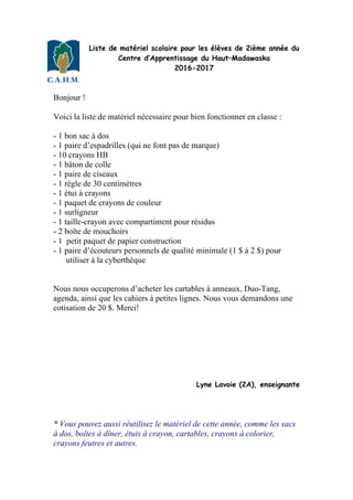 Liste de matériel scolaire pour les élèves de 2ième année du
Centre d’Apprentissage du Haut–Madawaska
2016-2017
Bonjour !
Voici la liste de matériel nécessaire pour bien fonctionner en classe :
- 1 bon sac à dos
- 1 paire d’espadrilles (qui ne font pas de marque)
- 10 crayons HB
- 1 bâton de colle
- 1 paire de ciseaux
- 1 règle de 30 centimètres
- 1 étui à crayons
- 1 paquet de crayons de couleur
- 1 surligneur
- 1 taille-crayon avec compartiment pour résidus
- 2 boîte de mouchoirs
- 1 petit paquet de papier construction
- 1 paire d’écouteurs personnels de qualité minimale (1 $ à 2 $) pour
utiliser à la cyberthèque
Nous nous occuperons d’acheter les cartables à anneaux, Duo-Tang,
agenda, ainsi que les cahiers à petites lignes. Nous vous demandons une
cotisation de 20 $. Merci!
Lyne Lavoie (2A), enseignante
* Vous pouvez aussi réutilisez le matériel de cette année, comme les sacs
à dos, boîtes à dîner, étuis à crayon, cartables, crayons à colorier,
crayons feutres et autres.
 