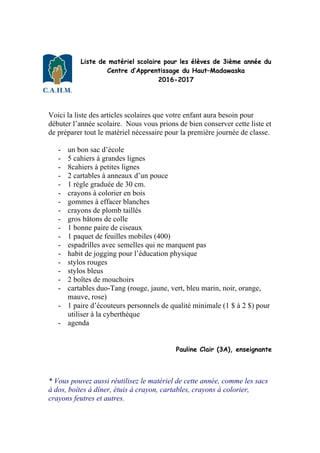 Liste de matériel scolaire pour les élèves de 3ième année du
Centre d’Apprentissage du Haut–Madawaska
2016-2017
Voici la liste des articles scolaires que votre enfant aura besoin pour
débuter l’année scolaire. Nous vous prions de bien conserver cette liste et
de préparer tout le matériel nécessaire pour la première journée de classe.
- un bon sac d’école
- 5 cahiers à grandes lignes
- 8cahiers à petites lignes
- 2 cartables à anneaux d’un pouce
- 1 règle graduée de 30 cm.
- crayons à colorier en bois
- gommes à effacer blanches
- crayons de plomb taillés
- gros bâtons de colle
- 1 bonne paire de ciseaux
- 1 paquet de feuilles mobiles (400)
- espadrilles avec semelles qui ne marquent pas
- habit de jogging pour l’éducation physique
- stylos rouges
- stylos bleus
- 2 boîtes de mouchoirs
- cartables duo-Tang (rouge, jaune, vert, bleu marin, noir, orange,
mauve, rose)
- 1 paire d’écouteurs personnels de qualité minimale (1 $ à 2 $) pour
utiliser à la cyberthèque
- agenda
Pauline Clair (3A), enseignante
* Vous pouvez aussi réutilisez le matériel de cette année, comme les sacs
à dos, boîtes à dîner, étuis à crayon, cartables, crayons à colorier,
crayons feutres et autres.
 