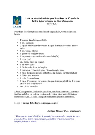 Liste de matériel scolaire pour les élèves de 4e
année du
Centre d’Apprentissage du Haut–Madawaska
2016-2017
Pour bien fonctionner dans ma classe l’an prochain, votre enfant aura
besoin :
• 1 bon sac d’école imperméable
• 1 étui à crayons
• 2 stylos de couleur (la couleur n’a pas d’importance mais pas de
noir)
• 6 crayons de plomb
• 1 gomme à effacer blanche
• 1 paquet de crayons de couleur en bois (24)
• 1 règle (cm)
• une bonne paire de ciseaux
• 1 bâton de colle
• 1 dictionnaire français/anglais
• 1 ensemble (vêtement) pour l’éducation physique
• 1 paire d'espadrilles (qui ne font pas de marque sur le plancher)
• 1 flûte à bec Yamaha
• 1 boîte de mouchoirs
• 1 paire d’écouteurs personnels de qualité minimale (1 $ à 2 $) pour
utiliser à la cyberthèque
• une clé de mémoire
* Je m’occuperai de l’achat des cartables, cartables à anneaux, cahiers et
feuilles mobiles. Le coût de ces items devrait se situer entre 20$ et un
maximun de 25$. Je vous ferai part du montant exact en septembre.
Merci et passez de belles vacances reposantes!
Monique Bélanger (4A), enseignante
* Vous pouvez aussi réutilisez le matériel de cette année, comme les sacs
à dos, boîtes à dîner, étuis à crayon, cartables, crayons à colorier,
crayons feutres et autres.
 