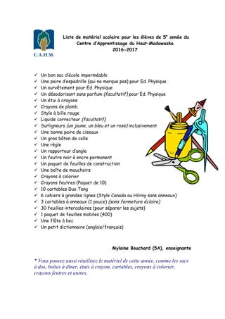 Liste de matériel scolaire pour les élèves de 5e
année du
Centre d’Apprentissage du Haut–Madawaska
2016-2017
ü Un bon sac d’école imperméable
ü Une paire d’espadrille (qui ne marque pas) pour Ed. Physique
ü Un survêtement pour Ed. Physique
ü Un désodorisant sans parfum (facultatif) pour Ed. Physique
ü Un étui à crayons
ü Crayons de plomb
ü Stylo à bille rouge
ü Liquide correcteur (facultatif)
ü Surligneurs (un jaune, un bleu et un rose) inclusivement
ü Une bonne paire de ciseaux
ü Un gros bâton de colle
ü Une règle
ü Un rapporteur d’angle
ü Un feutre noir à encre permanent
ü Un paquet de feuilles de construction
ü Une boîte de mouchoirs
ü Crayons à colorier
ü Crayons feutres (Paquet de 10)
ü 10 cartables Duo Tang
ü 6 cahiers à grandes lignes (Style Canada ou Hilroy sans anneaux)
ü 3 cartables à anneaux (1 pouce) (sans fermeture éclaire)
ü 30 feuilles intercalaires (pour séparer les sujets)
ü 1 paquet de feuilles mobiles (400)
ü Une flûte à bec
ü Un petit dictionnaire (anglais/français)
Mylaine Bouchard (5A), enseignante
* Vous pouvez aussi réutilisez le matériel de cette année, comme les sacs
à dos, boîtes à dîner, étuis à crayon, cartables, crayons à colorier,
crayons feutres et autres.
 