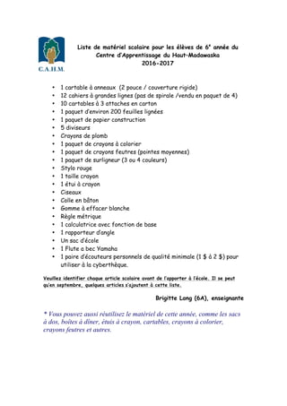 Liste de matériel scolaire pour les élèves de 6e
année du
Centre d’Apprentissage du Haut–Madawaska
2016-2017
• 1 cartable à anneaux (2 pouce / couverture rigide)
• 12 cahiers à grandes lignes (pas de spirale /vendu en paquet de 4)
• 10 cartables à 3 attaches en carton
• 1 paquet d’environ 200 feuilles lignées
• 1 paquet de papier construction
• 5 diviseurs
• Crayons de plomb
• 1 paquet de crayons à colorier
• 1 paquet de crayons feutres (pointes moyennes)
• 1 paquet de surligneur (3 ou 4 couleurs)
• Stylo rouge
• 1 taille crayon
• 1 étui à crayon
• Ciseaux
• Colle en bâton
• Gomme à effacer blanche
• Règle métrique
• 1 calculatrice avec fonction de base
• 1 rapporteur d’angle
• Un sac d’école
• 1 Flute a bec Yamaha
• 1 paire d’écouteurs personnels de qualité minimale (1 $ à 2 $) pour
utiliser à la cyberthèque.
Veuillez identifier chaque article scolaire avant de l’apporter à l’école. Il se peut
qu’en septembre, quelques articles s’ajoutent à cette liste.
Brigitte Long (6A), enseignante
* Vous pouvez aussi réutilisez le matériel de cette année, comme les sacs
à dos, boîtes à dîner, étuis à crayon, cartables, crayons à colorier,
crayons feutres et autres.
 