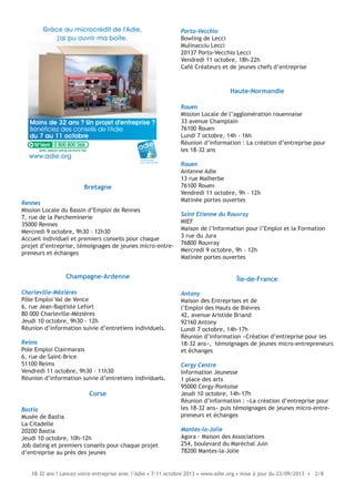 18-32 ans ? Lancez votre entreprise avec l’Adie • 7-11 octobre 2013 • www.adie.org • mise à jour du 23/09/2013 • 2/8
Bretagne
Rennes
Mission Locale du Bassin d’Emploi de Rennes
7, rue de la Parcheminerie
35000 Rennes
Mercredi 9 octobre, 9h30 - 12h30
Accueil individuel et premiers conseils pour chaque
projet d’entreprise, témoignages de jeunes micro-entre-
preneurs et échanges
Champagne-Ardenne
Charleville-Mézières
Pôle Emploi Val de Vence
6, rue Jean-Baptiste Lefort
80 000 Charleville-Mézières
Jeudi 10 octobre, 9h30 - 12h
Réunion d’information suivie d’entretiens individuels.
Reims
Pole Emploi Clairmarais
6, rue de Saint-Brice
51100 Reims
Vendredi 11 octobre, 9h30 - 11h30
Réunion d’information suivie d’entretiens individuels.
Corse
Bastia
Musée de Bastia
La Citadelle
20200 Bastia
Jeudi 10 octobre, 10h-12h
Job dating et premiers conseils pour chaque projet
d’entreprise au près des jeunes
Moins de 32 ans ? Un projet d'entreprise ?
Bénéficiez des conseils de l'Adie
du 7 au 11 octobre
Grâce au microcrédit de l'Adie,
j'ai pu ouvrir ma boîte.
le microcrédit
pour créer sa boîte
www.adie.org
0 800 800 566
Porto-Vecchio
Bowling de Lecci
Mulinacciu Lecci
20137 Porto-Vecchio Lecci
Vendredi 11 octobre, 18h-22h
Café Créateurs et de jeunes chefs d’entreprise
Haute-Normandie
Rouen
Mission Locale de l’agglomération rouennaise
33 avenue Champlain
76100 Rouen
Lundi 7 octobre, 14h - 16h
Réunion d’information : La création d’entreprise pour
les 18-32 ans
Rouen
Antenne Adie
13 rue Malherbe
76100 Rouen
Vendredi 11 octobre, 9h - 12h
Matinée portes ouvertes
Saint Etienne du Rouvray
MIEF
Maison de l’Information pour l’Emploi et la Formation
3 rue du Jura
76800 Rouvray
Mercredi 9 octobre, 9h - 12h
Matinée portes ouvertes
Île-de-France
Antony
Maison des Entreprises et de
l’Emploi des Hauts de Bièvres
42, avenue Aristide Briand
92160 Antony
Lundi 7 octobre, 14h-17h
Réunion d’information «Création d’entreprise pour les
18-32 ans», témoignages de jeunes micro-entrepreneurs
et échanges
Cergy Centre
Information Jeunesse
1 place des arts
95000 Cergy-Pontoise
Jeudi 10 octobre, 14h-17h
Réunion d’information : «La création d’entreprise pour
les 18-32 ans» puis témoignages de jeunes micro-entre-
preneurs et échanges
Mantes-la-Jolie
Agora - Maison des Associations
254, boulevard du Maréchal Juin
78200 Mantes-la-Jolie
 