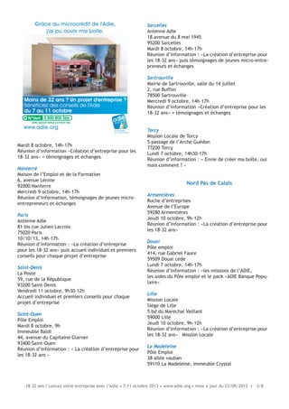18-32 ans ? Lancez votre entreprise avec l’Adie • 7-11 octobre 2013 • www.adie.org • mise à jour du 23/09/2013 • 3/8
Mardi 8 octobre, 14h-17h
Réunion d’information «Création d’entreprise pour les
18-32 ans» + témoignages et échanges
Nanterre
Maison de l’Emploi et de la Formation
6, avenue Lénine
92000 Nanterre
Mercredi 9 octobre, 14h-17h
Réunion d’information, témoignages de jeunes micro-
entrepreneurs et échanges
Paris
Antenne Adie
81 bis rue Julien Lacroix
75020 Paris
10/10/13, 14h-17h
Réunion d’information : «La création d’entreprise
pour les 18-32 ans» puis accueil individuel et premiers
conseils pour chaque projet d’entreprise
Saint-Denis
La Poste
59, rue de la République
93200 Saint-Denis
Vendredi 11 octobre, 9h30-12h
Accueil individuel et premiers conseils pour chaque
projet d’entreprise
Saint-Ouen
Pôle Emploi
Mardi 8 octobre, 9h
Immeuble Baldi
44, avenue du Capitaine Glarner
93400 Saint-Ouen
Réunion d’information : « La création d’entreprise pour
les 18-32 ans »
Moins de 32 ans ? Un projet d'entreprise ?
Bénéficiez des conseils de l'Adie
du 7 au 11 octobre
Grâce au microcrédit de l'Adie,
j'ai pu ouvrir ma boîte.
le microcrédit
pour créer sa boîte
www.adie.org
0 800 800 566
Sarcelles
Antenne Adie
18 avenue du 8 mai 1945
95200 Sarcelles
Mardi 8 octobre, 14h-17h
Réunion d’information : «La création d’entreprise pour
les 18-32 ans» puis témoignages de jeunes micro-entre-
preneurs et échanges
Sartrouville
Mairie de Sartrouville, salle du 14 juillet
2, rue Buffon
78500 Sartrouville
Mercredi 9 octobre, 14h-17h
Réunion d’information «Création d’entreprise pour les
18-32 ans» + témoignages et échanges
Torcy
Mission Locale de Torcy
5 passage de l’Arche Guédon
77200 Torcy
Lundi 7 octobre, 14h30-17h
Réunion d’information : « Envie de créer ma boîte, oui
mais comment ? »
Nord Pas de Calais
Armentières
Ruche d’entreprises
Avenue de l’Europe
59280 Armentières
Jeudi 10 octobre, 9h-12h
Réunion d’information : «La création d’entreprise pour
les 18-32 ans»
Douai
Pôle emploi
414, rue Gabriel Faure
59509 Douai cede
Lundi 7 octobre, 14h-17h
Réunion d’information : «les missions de l’ADIE,
les aides du Pôle emploi et le pack «ADIE Banque Popu-
laire»
Lille
Mission Locale
Siège de Lille
5 bd du Marechal Vaillant
59000 Lille
Jeudi 10 octobre, 9h-12h
Réunion d’information : «La création d’entreprise pour
les 18-32 ans» Mission Locale
La Madeleine
Pôle Emploi
38 allée vauban
59110 La Madeleine, immeuble Crystal
 