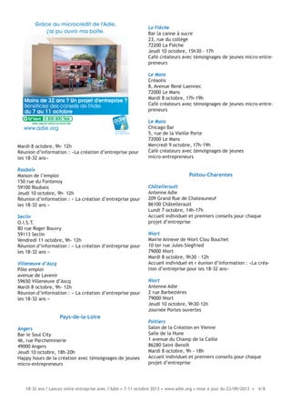 18-32 ans ? Lancez votre entreprise avec l’Adie • 7-11 octobre 2013 • www.adie.org • mise à jour du 23/09/2013 • 4/8
Mardi 8 octobre, 9h- 12h
Réunion d’information : «La création d’entreprise pour
les 18-32 ans»
Roubaix
Maison de l’emploi
150 rue du Fontenoy
59100 Roubaix
Jeudi 10 octobre, 9h- 12h
Réunion d’information : « La création d’entreprise pour
les 18-32 ans »
Seclin
O.I.S.T.
80 rue Roger Bouvry
59113 Seclin
Vendredi 11 octobre, 9h- 12h
Réunion d’information : « La création d’entreprise pour
les 18-32 ans »
Villeneuve d’Ascq
Pôle emploi
avenue de Lavenir
59650 Villeneuve d’Ascq
Mardi 8 octobre, 9h- 12h
Réunion d’information : « La création d’entreprise pour
les 18-32 ans »
Pays-de-la-Loire
Angers
Bar le Soul City
46, rue Parcheminerie
49000 Angers
Jeudi 10 octobre, 18h-20h
Happy hours de la création avec témoignages de jeunes
micro-entrepreneurs
Moins de 32 ans ? Un projet d'entreprise ?
Bénéficiez des conseils de l'Adie
du 7 au 11 octobre
Grâce au microcrédit de l'Adie,
j'ai pu ouvrir ma boîte.
le microcrédit
pour créer sa boîte
www.adie.org
0 800 800 566
La Flèche
Bar la canne à sucre
23, rue du collège
72200 La Flèche
Jeudi 10 octobre, 15h30 - 17h
Café créateurs avec témoignages de jeunes micro-entre-
preneurs
Le Mans
Créaolis
8, Avenue René Laennec
72000 Le Mans
Mardi 8 octobre, 17h-19h
Café créateurs avec témoignages de jeunes micro-entre-
preneurs
Le Mans
Chicago Bar
5, rue de la Vieille Porte
72000 Le Mans
Mercredi 9 octobre, 17h-19h
Café créateurs avec témoignages de jeunes
micro-entrepreneurs
Poitou-Charentes
Châtellerault
Antenne Adie
209 Grand Rue de Chateauneuf
86100 Châtellerault
Lundi 7 octobre, 14h-17h
Accueil individuel et premiers conseils pour chaque
projet d’entreprise
Niort
Mairie Annexe de Niort Clou Bouchet
10 ter rue Jules-Siegfried
79000 Niort
Mardi 8 octobre, 9h30 - 12h
Accueil individuel et r éunion d’information : «La créa-
tion d’entreprise pour les 18-32 ans»
Niort
Antenne Adie
2 rue Barbezières
79000 Niort
Jeudi 10 octobre, 9h30-12h
Journée Portes ouvertes
Poitiers
Salon de la Création en Vienne
Salle de la Hune
1 avenue du Champ de la Caille
86280 Saint-Benoît
Mardi 8 octobre, 9h - 18h
Accueil individuel et premiers conseils pour chaque
projet d’entreprise
 