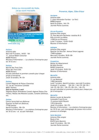 18-32 ans ? Lancez votre entreprise avec l’Adie • 7-11 octobre 2013 • www.adie.org • mise à jour du 23/09/2013 • 5/8
Poitiers
Antenne Adie
Mercredi 9 octobre, 14h30 - 16h
11, avenue Robert Schuman
86000 Poitiers
Réunion d’information : « La création d’entreprise pour
les 18-32 ans »
Poitiers
Marché des Trois Cités
Place des Trois Cités
86000 Poitiers
Accueil individuel et premiers conseils pour chaque
projet d’entreprise
Jeudi 10 octobre, 9h-12h
Poitiers
Conseil Régional de Poitou-Charentes
15, rue de l’Ancienne Comédie
86021 Poitiers
Date et horaires à venir
Ségolène Royal (Présidente Conseil régional Poitou-Cha-
rentes), Réseau des Missions Locales, Conseils Généraux,
etc.
Saintes
Centre Social Boifﬁers Bellevue
Quartier les Boifﬁers Bellevue,
17100 Saintes
Mardi 8 octobre, 10h-12h
Réunion d’information : « La création d’entreprise pour
les 18-32 ans » et accueil individuel
Moins de 32 ans ? Un projet d'entreprise ?
Bénéficiez des conseils de l'Adie
du 7 au 11 octobre
Grâce au microcrédit de l'Adie,
j'ai pu ouvrir ma boîte.
le microcrédit
pour créer sa boîte
www.adie.org
0 800 800 566
Provence, Alpes, Côte d’Azur
Auvignon
Antenne Adie
2, place Alexandre Farnèse - Le Vinci
84000 Avignon
Mardi 8 octobre, 14h-17h
Journée Portes ouvertes
Aix-en-Provence
Antenne Pôle emploi
75, Rue Marcelin Berthelot- Antélios Bt D
Pôle activité Les Milles
13290 Aix-en-Provence
Lundi 7 octobre, 13h30-15h30
Réunion d’information
Aubagne
Antenne Pôle emploi
Quartier Du Bras Dor Avenue Simon Lagunas
13400 Aubagne
Mercredi 9 octobre, 9h30-10h
Journée Portes ouvertes
Carpentras
Maison du département
Bd Albin Durand
84200 Carpentras
Jeudi 10 octobre, 9h30-12h
Réunion d’information
Marseille
Antenne Adie
31 rue Mazenod
13002 Marseille
lundi 7 octobre, Mardi 8 octobre, mercredi 9 octobre,
Vvndredi 11 octobre, 10h-12h / 14h-17h 10h-12h /
14h-17h 10h-12h / 14h-17h 10h-12h / 14h-17h
Accueil individuel et premiers conseils pour chaque pro-
jet d’entreprise
Marseille
Mission Locale de Marseille
Immeuble Frand Ecran
15 avenue André Roussin
13016 Marseille
Jeudi 10 octobre, 14h-17h
Réunion d’information : «La création d’entreprise pour
les 18-32 ans» puis témoignages de jeunes micro-entre-
preneurs et échanges
Saint-Maximin
Antenne Pôle emploi
Route d’Aix
83470 Saint-Maximin
Jeudi 10 octobre, 10h-12h
Journée Portes ouvertes
 