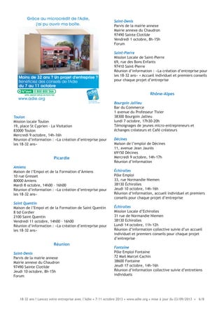 18-32 ans ? Lancez votre entreprise avec l’Adie • 7-11 octobre 2013 • www.adie.org • mise à jour du 23/09/2013 • 6/8
Toulon
Mission locale Toulon
19, place St Cyprien – La Visitation
83000 Toulon
Mercredi 9 octobre, 14h-16h
Réunion d’information : «La création d’entreprise pour
les 18-32 ans»
Picardie
Amiens
Maison de l’Empoi et de la Formation d’Amiens
10 rue Gresset
80000 Amiens
Mardi 8 octobre, 14h00 – 16h00
Réunion d’information : «La création d’entreprise pour
les 18-32 ans»
Saint Quentin
Maison de l’Empoi et de la Formation de Saint Quentin
8 bd Cordier
2100 Saint Quentin
Vendredi 11 octobre, 14h00 – 16h00
Réunion d’information : «La création d’entreprise pour
les 18-32 ans»
Réunion
Saint-Denis
Parvis de la mairie annexe
Mairie annexe du Chaudron
97490 Sainte Clotilde
Jeudi 10 octobre, 8h-15h
Forum
Moins de 32 ans ? Un projet d'entreprise ?
Bénéficiez des conseils de l'Adie
du 7 au 11 octobre
Grâce au microcrédit de l'Adie,
j'ai pu ouvrir ma boîte.
le microcrédit
pour créer sa boîte
www.adie.org
0 800 800 566
Saint-Denis
Parvis de la mairie annexe
Mairie annexe du Chaudron
97490 Sainte Clotilde
Vendredi 1 octobre, 8h-15h
Forum
Saint-Pierre
Mission Locale de Saint-Pierre
69, rue des Bons Enfants
97410 Saint-Pierre
Réunion d’information : «La création d’entreprise pour
les 18-32 ans» + Accueil individuel et premiers conseils
pour chaque projet d’entreprise
Rhône-Alpes
Bourgoin Jallieu
Bar du Commerce
1 avenue du Professeur Tixier
38300 Bourgoin Jallieu
lundi 7 octobre, 17h30-20h
Témoignages de jeunes micro-entrepreneurs et
échanges créateurs et Café créateurs
Décines
Maison de l’emploi de Décines
11, avenue Jean Jaurès
69150 Décines
Mercredi 9 octobre, 14h-17h
Réunion d’information
Échirolles
Pôle Emploi
33, rue Normandie Niemen
38130 Échirolles
Jeudi 10 octobre, 14h-16h
Réunion d’information, accueil individuel et premiers
conseils pour chaque projet d’entreprise
Échirolles
Mission Locale d’Echirolles
31 rue de Normandie Niemen
38130 Echirolles
Lundi 14 octobre, 11h-12h
Réunion d’information collective suivie d’un accueil
individuel et premiers conseils pour chaque projet
d’entreprise
Fontaine
Pôle Emploi Fontaine
72 Mail Marcel Cachin
38600 Fontaine
Jeudi 17 octobre, 14h-16h
Réunion d’information collective suivie d’entretiens
individuels
 