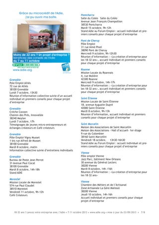 18-32 ans ? Lancez votre entreprise avec l’Adie • 7-11 octobre 2013 • www.adie.org • mise à jour du 23/09/2013 • 7/8
Grenoble
Pole Emploi Alliés
72 rue de Alliès
38100 Grenoble
Lundi 7 octobre, 13h30
Réunion d’information collective suivie d’un accueil
individuel et premiers conseils pour chaque projet
d’entreprise
Grenoble
Crèche Cocoon
Chemin des Près, Innovallée
38240 Meylan
Lundi 7 octobre, 17h
Témoignages de jeunes micro-entrepreneurs et
échanges créateurs et Café créateurs
Grenoble
Pôle Emploi Vigny Musset
1 bis rue Alfred de Musset
38100 Grenoble
Mardi 8 octobre, matin
Information collective suivie d’entretiens individuels
Grenoble
Bureau de Poste Jean Perrot
31 Avenue Paul Cocat
38100 Grenoble
Mardi 8 octobre, 14h-18h
Stand ADIE
Morestel
Mission Locale de Morestel
574 rue Paul Claudel
38510 Morestel
Vendredi 11 octobre, 9h-12h
Café Créateurs
Moins de 32 ans ? Un projet d'entreprise ?
Bénéficiez des conseils de l'Adie
du 7 au 11 octobre
Grâce au microcrédit de l'Adie,
j'ai pu ouvrir ma boîte.
le microcrédit
pour créer sa boîte
www.adie.org
0 800 800 566
Pontcharra
Salle du Coléo Salle du Coléo
Avenue Jean François Champollion
38530 Pontcharra
Mardi 15 octobre, 9h-12h
Stand Adie au Forum Emploi : accueil individuel et pre-
miers conseils pour chaque projet d’entreprise
Pont de Cheruy
Pôle Emploi
31 rue Aimé Pinel
38090 Pont de Cheruy
Mercredi 9 octobre, 9h-12h30
Réunion d’information : «La création d’entreprise pour
les 18-32 ans», accueil individuel et premiers conseils
pour chaque projet d’entreprise
Roanne
Mission Locale du Roannais
4, rue Molière
42300 Roanne
Mercredi 9 octobre, 14h-17h
Réunion d’information : «La création d’entreprise pour
les 18-32 ans», accueil individuel et premiers conseils
pour chaque projet d’entreprise
Saint Étienne
Mission Locale de Saint Étienne
18, avenue Augustin Dupré
42000 Saint Étienne
Mardi 8 octobre, 9h-13h
Réunion d’information, accueil individuel et premiers
conseils pour chaque projet d’entreprise
Saint Marcelin
Maison des Associations de Saint Marcellin
Maison des Associations - Hall d’accueil- 1er étage
9 rue du Colombier
38160 Saint Marcellin
Vendredi 18 octobre, 13h30-16h30
Stand Adie au Forum Emploi : accueil individuel et pre-
miers conseils pour chaque projet d’entreprise
Vienne
Pôle emploi Vienne
Jazz Parc, bâtiment New Orleans
30 avenue du Général Leclerc
38200 Vienne
Mardi 8 octobre, 14h /16h
Réunion d’information : «La création d’entreprise pour
les 18-32 ans»
Vienne
Chambre des Métiers et de l’Artisanat
Zone Artisanale La Gère Malissol
38200 Vienne
Jeudi 10 octobre, 14h-16h
Accueil individuel et premiers conseils pour chaque
projet d’entreprise
 