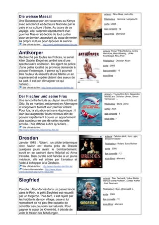 acteurs : Nina Hoss, Jacky Ido
Die weisse Massaï
                                                                  Réalisateur : Hermine Huntgeburth
Une Suissesse part en vacances au Kenya
avec son fiancé et demeure fascinée par le                        sortie : 2005
pays et sa culture tribale. Au cours de ce                        âge conseillé : 12
voyage, elle s'éprend éperdument d'un
guerrier Massaï et décide de tout quitter                         sous-titres : allemand
pour ce dernier, acceptant du coup de renier
sa propre culture pour épouser la sienne.
   Site officiel du film : http://www.dieweissemassai.film.de/

                                                                 acteurs Wotan Wilke Mohring, Andre
Antikörper                                                       Hennicke, Heinz Hoenig, Ulrike
                                                                 Krumbiegel, Nina Proll
Recherché par toutes les Polices, le serial
killer Gabriel Engel est arrêté lors d'une                       Réalisateur : Christian Alvart
spectaculaire opération. Un agent de police                      sortie : 2005
d'une petite localité de province demande à
pouvoir l'interroger. Il pense qu'il pourrait                    âge conseillé : 16
être l'auteur du meurtre d'une fillette un an                    sous-titres : -
auparavant et espère obtenir des aveux de
sa part. Il est loin d'imaginer ce qui
l’attend...
   Site officiel du film : http://www.antikoerper-derfilm.de/

                                                                  acteurs : Young-Shin Kim, Alexandra
Der Fischer und seine Frau                                        Maria Lara, Christian Ulmen, Simon
                                                                  Verhoeven, …
Une rencontre fortuite au Japon réunit Ida et
Otto. Ils se marient, retournent en Allemagne                     Réalisateur : Doris Dörrie
et conçoivent bientôt leur premier enfant.
                                                                  sortie : 2005
Pour Ida, la situation est sans équivoque : il
leur faut augmenter leurs revenus afin de                         âge conseillé : 6
pouvoir rapidement trouver un appartement                         sous-titres : -
plus spacieux en vue de cette nouvelle
arrivée. Plus difficile à dire qu'à faire...
    Site officiel du film :
http://www.derfischerundseinefrau.film.de/

                                                                   acteurs : Felicitas Woll, John Light,
Dresden                                                            Benjamin Sadler
Janvier 1945 : Robert , un pilote britannique                      Réalisateur : Roland Suso Richter
dont l'avion est abattu près de Dresde
quelques jours avant le bombardement,                              sortie : 2005

survit en se cachant dans l'hôpital où Anna                        âge conseillé : 12
travaille. Bien qu'elle soit fiancée à un jeune
                                                                   sous-titres : allemand
médecin, elle est attirée par l’aviateur et
l'aide à échapper à la Gestapo.
    Site officiel du film : http://www.dresden-der-film.de/
    Unterrichtsmaterialien : http://www.lehrer-
online.de/dyn/9.asp?url=515530.htm

                                                                 acteurs : Tom Gerhardt, Volker Büdts,
Siegfried                                                        Markus Maria Profitlich , Dorkas Kieffer
                                                                 , Axel Neumann

Parodie : Abandonné dans un panier lancé                         Réalisateur : Sven Unterwaldt jr.
dans le Rhin, le petit Siegfried est recueilli                   sortie : 2005
par un forgeron. Plus tard, il est rejeté par
les habitants de son village, ceux-ci lui                        âge conseillé : 12
reprochant de ne pas être capable de                             sous-titres : allemand
contrôler ses pouvoirs surnaturels. Pour
gagner le cœur de Kriemhild, il décide de
voler le trésor des Nibelungen.
 