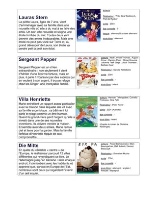 acteurs :

                                                    Réalisateur : Thilo Graf Rothkirch,
Lauras Stern                                        Piet de Rycker
La petite Laura, âgée de 7 ans, vient
                                                    sortie : 2004
d'emménager avec sa famille dans une
nouvelle ville où elle a du mal à se faire des      âge conseillé : 0
amis. Un soir, elle recueille et soigne une         langue : allemand & suisse allemand
étoile tombée du ciel. Toutes deux vont
devenir des amies inséparables. Mais une            sous-titres : allemand
étoile ne peut pas vivre sur Terre et, au
grand désespoir de Laura, son étoile va
perdre petit à petit son éclat.


                                                  acteurs : Neal Lennart Thomas , August
Sergeant Pepper                                   Zirner , Carolyn Prein , Olivier Broumis ,
                                                  Johanna Teer Stege , Ultich Thomsen ,
                                                  Barbara Auer
Sergeant Pepper est un chien
extraordinaire : non seulement il vient           Réalisateur : Sandra Nettelbeck

d'hériter d'une énorme fortune, mais en           sortie : 2004
plus, il parle ! Poursuivi par des escrocs qui
                                                  âge conseillé : -
en veulent à son argent, il trouve refuge
chez les Singer, une incroyable famille.          sous-titres : néant




                                                 acteurs : Hannah Tiefengraber, Cornelia
Villa Henriette                                  Froboess, Nina Petri
Marie entretient un rapport assez particulier    Réalisateur : Peter Payer
avec la maison dans laquelle elle vit avec
sa famille excentrique : ce bâtiment lui         sortie : 2004 (Autriche)

parle et réagit comme un être humain.            âge conseillé : -
Quand la grand-mère perd l’argent qu’elle a
                                                 sous-titres : néant
investi dans une de ses nouvelles
inventions, ils doivent vendre la maison.        (d’après le roman de Christine
Ensemble avec deux amies, Marie remue            Nöstlinger)
ciel et terre pour la garder. Mais la famille
farfelue d’Henriette risque de tout
compromettre …

                                                  acteurs : Pawel Bartoszewicz, Marc
Die Mitte                                         Baumgartner, Ralf Buberti, Dariusz
                                                  Blaszczyk
En quête du véritable « centre » de
l’Europe, le réalisateur parcourt 12 villes       Réalisateur : Stanislaw Mucha
différentes qui revendiquent ce titre, de         sortie : 2004
l'Allemagne jusqu'en Ukraine. Dans chaque
endroit, il s'entretient avec les habitants et    âge conseillé : -
apprend que, surtout en Europe de l'Est,          sous-titres : allemand / anglais /
nombreux sont ceux qui regardent l'avenir         français / espagnol
d'un œil inquiet.
 