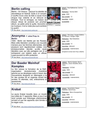 acteurs : Paul Kalkbrenner, Corinna
Berlin calling                                                Harfouch
Martin - DJ Ickarus - parcourt la planète de                  Réalisateur : Hannes Stöhr
discothèque en festival. Suite à un concert,                  sortie : 2009
il souffre d'une crise de folie à cause d'une                 âge conseillé : 12
drogue trop violente et se retrouve en
                                                              sous-titres : anglais
thérapie. Tout lui échappe, sa maison de
disque refuse de produire son prochain                        accessibilité : -
album, sa petite amie le quitte. Accroché à
sa musique, il ne lui reste plus qu'à sombrer
ou guérir.
    Site officiel : http://www.berlin-calling.de/


                                                              acteurs : Nina Hoss, Yevgeni Sidikhin,
Anonyma – eine Frau in                                        Irm Hermann, Rüdiger Vogler
Berlin                                                        Réalisateur : Max Färberböck
1945 : Berlin est libérée par les Russes.                     sortie : 2009
Mais cette libération constitue une nouvelle                  âge conseillé : 12
menace pour les femmes allemandes, dont
                                                              sous-titres : allemand
plusieurs sont régulièrement violées. Une
photojournaliste décrète qu’elle seule                        accessibilité : malentendants
décidera avec qui elle partagera son lit et                   (D’après le roman eine Frau in Berlin)
entreprend une relation avec un officier
russe pouvant lui offrir protection.
   Site officiel : http://www.anonyma.film.de/


                                                              acteurs : Martina Gedeck, Moritz
Der Baader Meinhof                                            Bleibtreu, Johann Wokalek, Bruno
                                                              Ganz
Komplex                                                       Réalisateur : Uli Edel
Le film retrace la formation de la RAF,                       sortie : 2009
organisation            révolutionnaire    d’extrême
                                                              âge conseillé : 12
gauche qui se développe suite à l’essor des
mouvements étudiants en Allemagne à la                        sous-titres : allemand

fin des années 60 et organise durant les                      accessibilité : malentendants
années 70 attentats, vols, enlèvements et
assassinats.
   Site officiel : http://www.bmk.film.de/


                                                              acteurs : Daniel Brühl, Robert
Krabat                                                        Stadlober, David Kross
                                                              Réalisateur : Marco Kreuzpaintner
Le jeune Krabat travaille dans un moulin                      sortie : 2009
aux côtés de 11 apprentis. Mais un jour il se                 âge conseillé : 12
rend compte que d'étranges phénomènes
                                                              sous-titres : allemand
arrivent et que les apprentis sont formés à
la magie noire...                                             accessibilité : malentendants


   Site officiel : http://www.krabat-blog.de/blog/der-film/
 