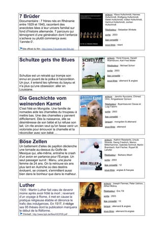 acteurs : Klaus Hufschmidt, Hannes
7 Brüder                                                       Hufschmidt, Wolfgang Hufschmidt,
                                                               Dieter Hufschmidt, Volker Hufschmidt,
Documentaire : 7 frères nés en Rhénanie                        Hartmut Hufschmidt, Jochen
entre 1929 et 1945, racontent des                              Hufschmidt
anecdotes liées à leur univers familial sur                    Réalisateur : Sebastian Winkels
fond d’histoire allemande. 7 parcours qui
témoignent d’une génération dont l’enfance                     sortie : 2003
s’acheva ou plutôt commença avec                               âge conseillé : -
‘l’année 0’.
                                                               sous-titres : néant
  Site officiel du film : http://www.7-brueder-der-film.de/



                                                                 acteurs : Horst Krause, Harald
Schultze gets the Blues                                          Warmbrunn, Karl Fred Müller

                                                                 Réalisateur : Michael Schorr

                                                                 sortie : 2003

Schultze est un retraité qui trompe son                          âge conseillé : -
ennui en jouant de la polka à l'accordéon.                       sous-titres : allemand & anglais
Un jour, il entend les rythmes du bayou et
n'a plus qu'une obsession: aller en
Louisiane.

                                                               acteurs : Janchiv Ayurzana, Chimed
Die Geschichte vom                                             Ohin, Amgaabazar Gonson

weinenden Kamel                                                Réalisateur : Byambasuren Davaa et
                                                               Luigi Falorni
C'est l'été en Mongolie. Une famille de
nomades aide les chamelles du troupeau à                       sortie : 2003
mettre bas. Une des chamelles y parvient                       âge conseillé : -
difficilement. Dès la naissance, elle se
désintéresse de son bébé et lui refuse son                     langues : mongolien & allemand
lait. Un rite ancien veut qu'on fasse venir un                 sous-titres : allemand
violoniste pour émouvoir la chamelle et la
réconcilier avec son bébé …

                                                              acteurs : Kathrin Resetarits, Ursula
Böse Zellen                                                   Strauss, Georg Friedrich, Marion
                                                              Mitterhammer, Gabriela Schmoll, Martin
Un battement d'ailes de papillon déclenche                    Brambach, Karl Fischer, Rupert M.
une tornade au-dessus du Golfe de                             Lehofer
Mexique qui, elle-même, entraîne le crash
                                                              Réalisateur : Barbara Albert
d'un avion en partance pour l'Europe. Un
seul passager survit : Manu, une jeune                        sortie : 2003
femme de 24 ans. On la retrouve six ans                       âge conseillé : 12
plus tard en Autriche où des destins
évoluent, se croisent, s'emmêlent aussi                       sous-titres : anglais & français
bien dans le bonheur que dans le malheur.


                                                              acteurs : Joseph Fiennes, Peter Ustinov,
Luther                                                        Alfred Molina.
1505 : Martin Luther fait vœu de devenir                      Réalisateur : Eric Till
moine après avoir frôlé la mort ; revenant
d’un voyage à Rome, il met en cause la                        sortie : 2003
pratique religieuse établie et dénonce le                     âge conseillé : 12
trafic des indulgences. En 1517, il rédige
                                                              langue : allemand & anglais
ses 95 thèses dont la publication marquera
le début de la Réforme.                                       sous-titres : allemand & anglais
  Filmheft : http://www.bpb.de/files/43CP0S.pdf
 