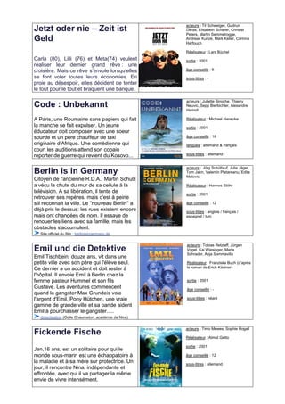 acteurs : Til Schweiger, Gudrun
Jetzt oder nie – Zeit ist                             Okras, Elisabeth Scherer, Christel
                                                      Peters, Martin Semmelrogge,
Geld                                                  Andreas Kunze, Mark Keller, Corinna
                                                      Harfouch

                                                      Réalisateur : Lars Büchel
Carla (80), Lilli (76) et Meta(74) veulent            sortie : 2001
réaliser leur dernier grand rêve : une
croisière. Mais ce rêve s’envole lorsqu’elles         âge conseillé : 6

se font voler toutes leurs économies. En              sous-titres : -
proie au désespoir, elles décident de tenter
le tout pour le tout et braquent une banque.

                                                      acteurs : Juliette Binoche, Thierry
Code : Unbekannt                                      Neuvic, Sepp Bierbichler, Alexandre
                                                      Hamidi.

A Paris, une Roumaine sans papiers qui fait           Réalisateur : Michael Hanecke
la manche se fait expulser. Un jeune                  sortie : 2001
éducateur doit composer avec une soeur
sourde et un père chauffeur de taxi                   âge conseillé : 16
originaire d’Afrique. Une comédienne qui              langues : allemand & français
court les auditions attend son copain
reporter de guerre qui revient du Kosovo...           sous-titres : allemand


                                                      acteurs : Jörg Schüttauf, Julia Jäger,
Berlin is in Germany                                  Tom Jahn, Valentin Platareanu, Edita
                                                      Malovic
Citoyen de l'ancienne R.D.A., Martin Schulz
a vécu la chute du mur de sa cellule à la             Réalisateur : Hannes Stöhr
télévision. A sa libération, il tente de              sortie : 2001
retrouver ses repères, mais c'est à peine
s'il reconnaît la ville. Le "nouveau Berlin" a        âge conseillé : 12
déjà pris le dessus: les rues existent encore         sous-titres : anglais / français /
mais ont changées de nom. Il essaye de                espagnol / turc
renouer les liens avec sa famille, mais les
obstacles s'accumulent.
  Site officiel du film : berlinisingermany.de

                                                      acteurs : Tobias Retzlaff, Jürgen
Emil und die Detektive                                Vogel, Kai Wiesinger, Maria
                                                      Schrader, Anja Sommavilla
Emil Tischbein, douze ans, vit dans une
petite ville avec son père qui l'élève seul.          Réalisateur : Franziska Buch (d’après
Ce dernier a un accident et doit rester à             le roman de Erich Kästner)

l'hôpital. Il envoie Emil à Berlin chez la
femme pasteur Hummel et son fils                      sortie : 2001
Gustave. Les aventures commencent                     âge conseillé : -
quand le gangster Max Grundeis vole
l'argent d'Emil. Pony Hütchen, une vraie              sous-titres : néant
gamine de grande ville et sa bande aident
Emil à pourchasser le gangster.....
  didactisation (Odile Chaumeton, académie de Nice)

                                                      acteurs : Timo Mewes, Sophie Rogall
Fickende Fische                                       Réalisateur : Almut Getto

                                                      sortie : 2001
Jan,16 ans, est un solitaire pour qui le
monde sous-marin est une échappatoire à               âge conseillé : 12
la maladie et à sa mère sur protectrice. Un           sous-titres : allemand
jour, il rencontre Nina, indépendante et
effrontée, avec qui il va partager la même
envie de vivre intensément.
 