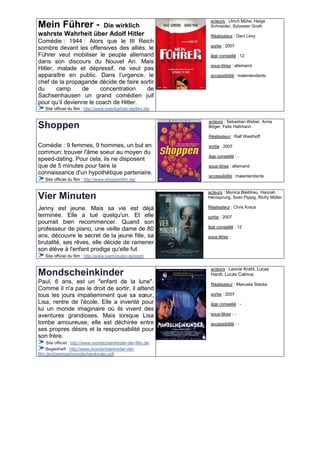 acteurs : Ulrich Mühe, Helge
Mein Führer -       Die wirklich                                 Schneider, Sylvester Groth
wahrste Wahrheit über Adolf Hitler                               Réalisateur : Dani Levy
Comédie : 1944 : Alors que le III Reich
                                                                 sortie : 2007
sombre devant les offensives des alliés, le
Führer veut mobiliser le peuple allemand                         âge conseillé : 12
dans son discours du Nouvel An. Mais
                                                                 sous-titres : allemand
Hitler, malade et dépressif, ne veut pas
apparaître en public. Dans l’urgence, le                         accessibilité : malentendants
chef de la propagande décide de faire sortir
du      camp     de     concentration   de
Sachsenhausen un grand comédien juif
pour qu’il devienne le coach de Hitler.
   Site officiel du film : http://www.meinfuehrer-derfilm.de/

                                                                acteurs : Sebastian Weber, Anna
Shoppen                                                         Böger, Felix Hellmann

                                                                Réalisateur : Ralf Westhoff

Comédie : 9 femmes, 9 hommes, un but en                         sortie : 2007
commun: trouver l'âme soeur au moyen du
                                                                âge conseillé : -
speed-dating. Pour cela, ils ne disposent
que de 5 minutes pour faire la                                  sous-titres : allemand
connaissance d'un hypothétique partenaire.
                                                                accessibilité : malentendants
   Site officiel du film : http://www.shoppenfilm.de/

                                                                acteurs : Monica Bleibtreu, Hannah
Vier Minuten                                                    Herzsprung, Sven Pippig, Richy Müller

Jenny est jeune. Mais sa vie est déjà                           Réalisateur : Chris Kraus
terminée. Elle a tué quelqu'un. Et elle                         sortie : 2007
pourrait bien recommencer. Quand son
                                                                âge conseillé : 12
professeur de piano, une veille dame de 80
ans, découvre le secret de la jeune fille, sa                   sous-titres :
brutalité, ses rêves, elle décide de ramener
son élève à l'enfant prodige qu'elle fut.
   Site officiel du film : http://www.vierminuten.de/start/


                                                                 acteurs : Leonie Krahl, Lucas
Mondscheinkinder                                                 Hardt, Lucas Calmus
Paul, 6 ans, est un "enfant de la lune".                         Réalisateur : Manuela Stacke
Comme il n'a pas le droit de sortir, il attend
tous les jours impatiemment que sa sœur,                         sortie : 2007
Lisa, rentre de l'école. Elle a inventé pour                     âge conseillé : -
lui un monde imaginaire où ils vivent des
aventures grandioses. Mais lorsque Lisa                          sous-titres : -

tombe amoureuse, elle est déchirée entre                         accessibilité : -
ses propres désirs et la responsabilité pour
son frère.
     Site officiel : http://www.mondscheinkinder-der-film.de/
    Begleitheft : http://www.mondscheinkinder-der-
film.de/download/mondscheinkinder.pdf
 