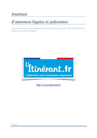 Journaux
d’annonces légales et judiciaires
Liste non exhaustive par départements français des journaux officiels habilités à
publier une annonce légale. 
2014
http://www.litinerant.fr
 
