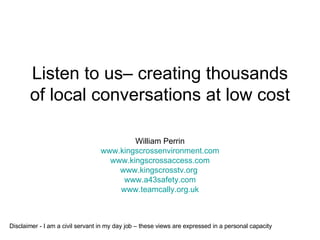 Listen to us– creating thousands of local conversations at low cost William Perrin www.kingscrossenvironment.com www.kingscrossaccess.com www.kingscrosstv.org   www.a43safety.com www.teamcally.org.uk Disclaimer - I am a civil servant in my day job – these views are expressed in a personal capacity 
