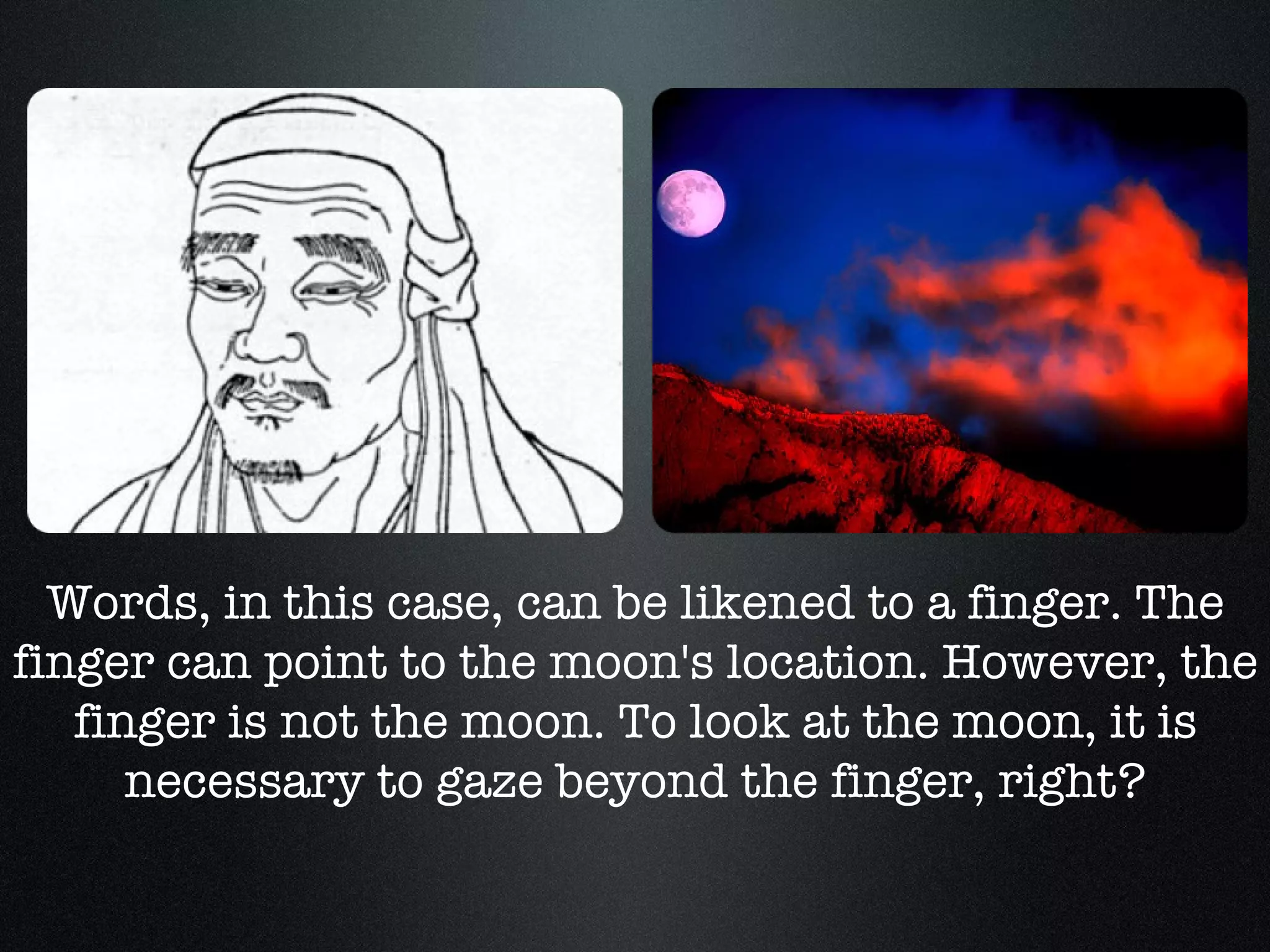Words, in this case, can be likened to a finger. The finger can point to the moon's location. However, the finger is not the moon. To look at the moon, it is necessary to gaze beyond the finger, right? 